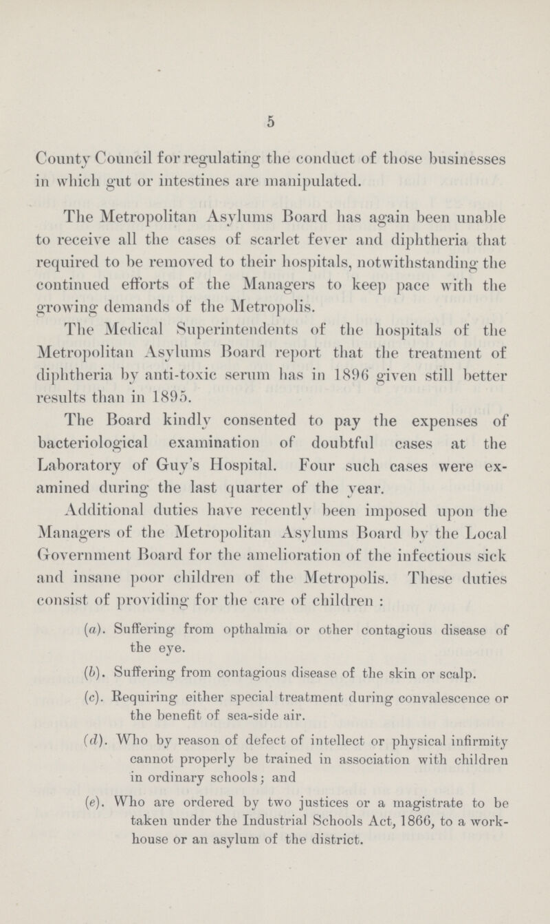 5 County Council for regulating the conduct of those businesses in which gut or intestines are manipulated. The Metropolitan Asylums Board has again been unable to receive all the cases of scarlet fever and diphtheria that required to be removed to their hospitals, notwithstanding the continued efforts of the Managers to keep pace with the growing demands of the Metropolis. The Medical Superintendents of the hospitals of the Metropolitan Asylums Board report that the treatment of diphtheria by anti-toxic serum has in 1896 given still better results than in 1895. The Board kindly consented to pay the expenses of bacteriological examination of doubtful cases at the Laboratory of Guy's Hospital. Four such cases were ex amined during the last quarter of the year. Additional duties have recently been imposed upon the Managers of the Metropolitan Asylums Board by the Local Government Board for the amelioration of the infectious sick and insane poor children of the Metropolis. These duties consist of providing for the care of children: (a). Suffering from opthalmia or other contagious disease of the eye. (b). Suffering from contagious disease of the skin or scalp. (c). Requiring either special treatment during convalescence or the benefit of sea-side air. (d). Who by reason of defect of intellect or physical infirmity cannot properly be trained in association with children in ordinary schools; and (e). Who are ordered by two justices or a magistrate to be taken under the Industrial Schools Act, 1866, to a work house or an asylum of the district.