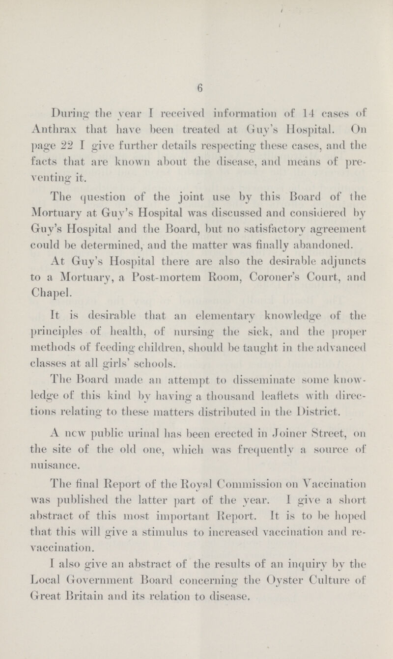 6 During the year I received information of 14 cases of Anthrax that have been treated at Guy's Hospital. On page 22 I give further details respecting these cases, and the facts that are known about the disease, and means of pre venting it. The question of the joint use by this Board of the Mortuary at Guy's Hospital was discussed and considered by Guy's Hospital and the Board, but no satisfactory agreement could be determined, and the matter was finally abandoned. At Guy's Hospital there are also the desirable adjuncts to a Mortuary, a Post-mortem Room, Coroner's Court, and Chapel. It is desirable that an elementary knowledge of the principles of health, of nursing the sick, and the proper methods of feeding children, should be taught in the advanced classes at all girls' schools. The Board made an attempt to disseminate some know ledge of this kind by having a thousand leaflets with direc tions relating to these matters distributed in the District. A now public urinal has been erected in Joiner Street, on the site of the old one, which was frequently a source of nuisance. The final Report of the Royal Commission on Vaccination was published the latter part of the year. I give a short abstract of this most important Report. It is to be hoped that this will give a stimulus to increased vaccination and re vaccination. I also give an abstract of the results of an inquiry by the Local Government Board concerning the Oyster Culture of Great Britain and its relation to disease.