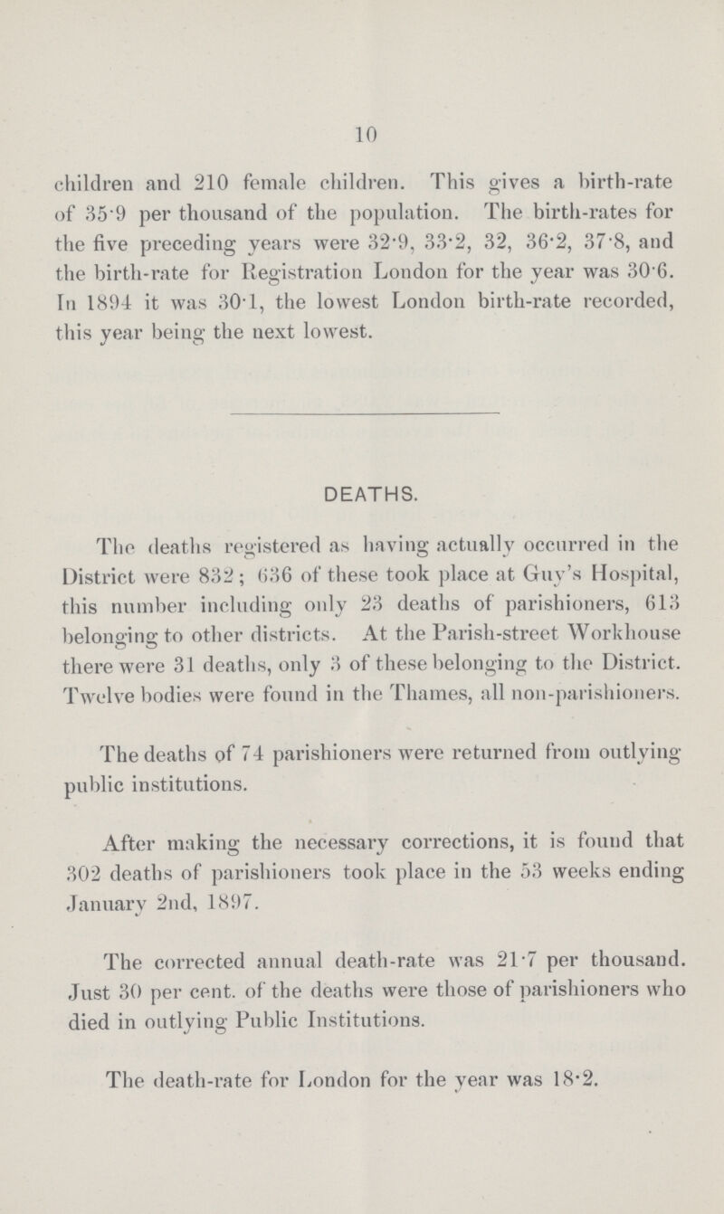 10 children and 210 female children. This gives a birth-rate of 35.9 per thousand of the population. The birth-rates for the five preceding years were 32.9, 33.2, 32, 36.2, 37.8, and the birth-rate for Registration London for the year was 30.6. In 1894 it was 30.1, the lowest London birth-rate recorded, this year being the next lowest. DEATHS. The deaths registered as having actually occurred in the District were 832; 636 of these took place at Guy's Hospital, this number including only 23 deaths of parishioners, 613 belonging to other districts. At the Parish-street Workhouse there were 31 deaths, only 3 of these belonging to the District. Twelve bodies were found in the Thames, all non-parishioners. The deaths of 74 parishioners were returned from outlying public institutions. After making the necessary corrections, it is found that 302 deaths of parishioners took place in the 53 weeks ending January 2nd, 1897. The corrected annual death-rate was 21.7 per thousand. Just 30 per cent. of the deaths were those of parishioners who died in outlying Public Institutions. The death-rate for London for the year was 18.2.