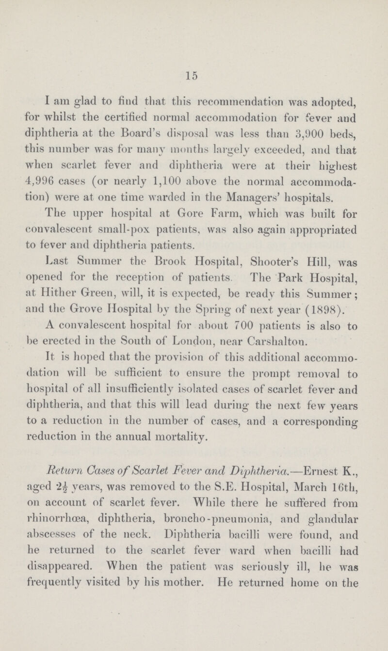 15 I am glad to find that this recommendation was adopted, for whilst the certified normal accommodation for fever and diphtheria at the Board's disposal was less than 3,900 beds, this number was for many months largely exceeded, and that when scarlet fever and diphtheria were at their highest 4,996 cases (or nearly 1,100 above the normal accommoda tion) were at one time warded in the Managers' hospitals. The upper hospital at Gore Farm, which was built for convalescent small-pox patients, was also again appropriated to fever and diphtheria patients. Last Summer the Brook Hospital, Shooter's Hill, was opened for the reception of patients. The Park Hospital, at Hither Green, will, it is expected, be ready this Summer; and the Grove Hospital by the Spring of next year (1898). A convalescent hospital for about 700 patients is also to be erected in the South of London, near Carshalton. It is hoped that the provision of this additional accommo dation will be sufficient to ensure the prompt removal to hospital of all insufficiently isolated cases of scarlet fever and diphtheria, and that this will lead during the next few years to a reduction in the number of cases, and a corresponding reduction in the annual mortality. Return Cases of Scarlet Fever and Diphtheria.—Ernest K., aged 2½ years, was removed to the S.E. Hospital, March 16th, on account of scarlet fever. While there he suffered from rhinorrhœa, diphtheria, broncho-pneumonia, and glandular abscesses of the neck. Diphtheria bacilli were found, and he returned to the scarlet fever ward when bacilli had disappeared. When the patient was seriously ill, he was frequently visited by his mother. He returned home on the