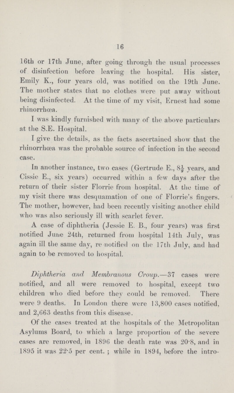 16 16th or 17th June, after going through the usual processes of disinfection before leaving the hospital. His sister, Emily K., four years old, was notified on the 19th June. The mother states that no clothes were put away without being disinfected. At the time of my visit, Ernest had some rhinorrhœa. I was kindly furnished with many of the above particulars at the S.E. Hospital. I give the details, as the facts ascertained show that the rhinorrhœa was the probable source of infection in the second case. In another instance, two cases (Gertrude E., 8½ years, and Cissie E., six years) occurred within a few days after the return of their sister Florrie from hospital. At the time of my visit there was desquamation of one of Florrie's fingers. The mother, however, had been recently visiting another child who was also seriously ill with scarlet fever. A case of diphtheria (Jessie E. B., four years) was first notified June 24th, returned from hospital 14th July, was again ill the same day, re notified on the 17th July, and had again to be removed to hospital. Diphtheria and Membranous Croup.—37 cases were notified, and all were removed to hospital, except two children who died before they could be removed. There were 9 deaths. In London there were 13,800 cases notified, and 2,663 deaths from this disease. Of the cases treated at the hospitals of the Metropolitan Asylums Board, to which a large proportion of the severe cases are removed, in 1896 the death rate was 20.8, and in 1895 it was 22.5 per cent.; while in 1894, before the intro-