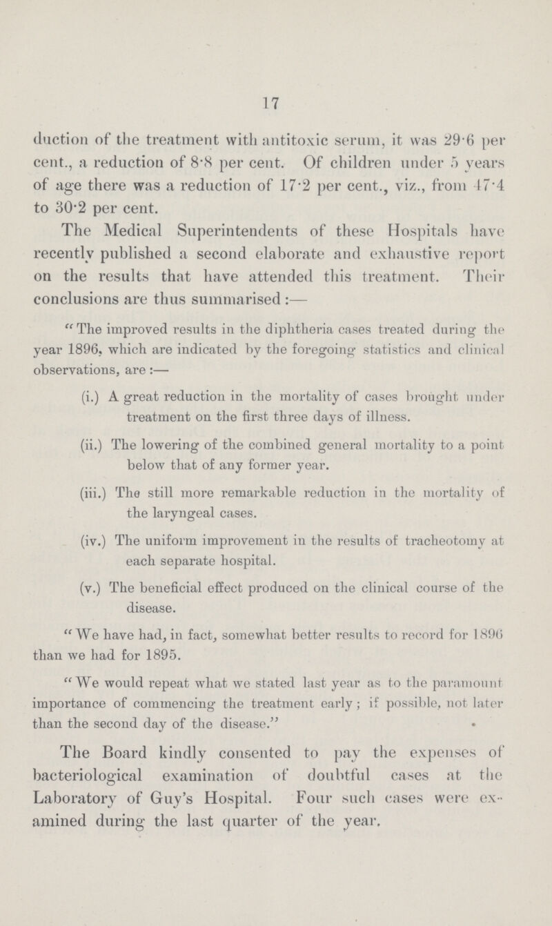 17 duction of the treatment with antitoxic serum, it was 29.6 per cent., a reduction of 8.8 per cent. Of children under 5 years of age there was a reduction of 17.2 per cent., viz., from I7.4 to 30.2 per cent. The Medical Superintendents of these Hospitals have recently published a second elaborate and exhaustive report on the results that have attended this treatment. Their conclusions are thus summarised:— The improved results in the diphtheria cases treated during the year 1896. which are indicated by the foregoing statistics and clinical observations, are:— (i.) A great reduction in the mortality of cases brought under treatment on the first three days of illness. (ii.) The lowering of the combined general mortality to a point below that of any former year. (iii.) The still more remarkable reduction in the mortality of the laryngeal cases. (iv.) The uniform improvement in the results of tracheotomy at each separate hospital. (v.) The beneficial effect produced on the clinical course of the disease. We have had, in fact, somewhat better results to record for 1896 than we had for 1895. We would repeat what we stated last year as to the paramount importance of commencing the treatment early; if possible, not later than the second day of the disease. The Board kindly consented to pay the expenses of bacteriological examination of doubtful cases at the Laboratory of Guy's Hospital. Four such cases were ex amined during the last quarter of the year.