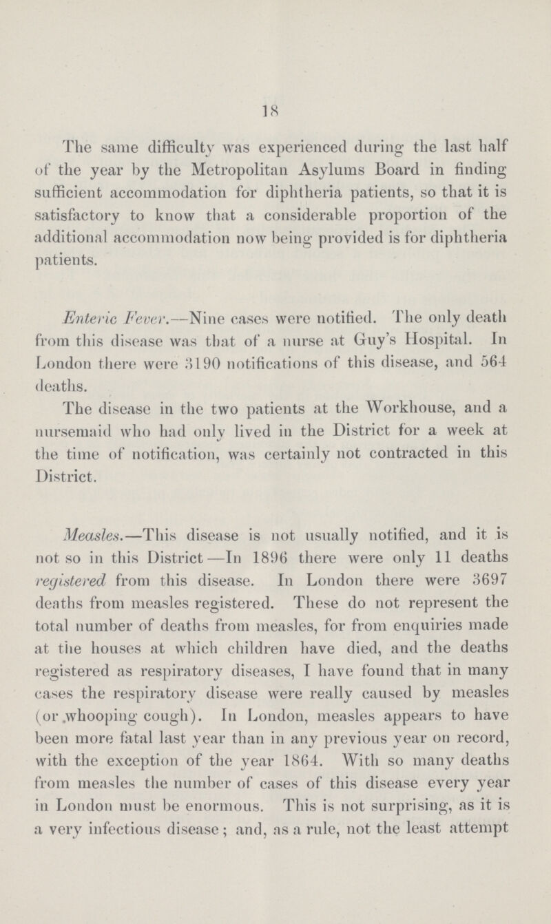 18 The same difficulty was experienced during the last half of the year by the Metropolitan Asylums Board in finding sufficient accommodation for diphtheria patients, so that it is satisfactory to know that a considerable proportion of the additional accommodation now being provided is for diphtheria patients. Enteric Fever.—Nine cases were notified. The only death from this disease was that of a nurse at Guy's Hospital. In London there were 3190 notifications of this disease, and 564 deaths. The disease in the two patients at the Workhouse, and a nursemaid who had only lived in the District for a week at the time of notification, was certainly not contracted in this District. Measles.—This disease is not usually notified, and it is not so in this District—In 1896 there were only 11 deaths registered from this disease. In London there were 3697 deaths from measles registered. These do not represent the total number of deaths from measles, for from enquiries made at the houses at which children have died, and the deaths registered as respiratory diseases, I have found that in many cases the respiratory disease were really caused by measles (or whooping cough). In London, measles appears to have been more fatal last year than in any previous year on record, with the exception of the year 1864. With so many deaths from measles the number of cases of this disease every year in London must be enormous. This is not surprising, as it is a very infectious disease; and, as a rule, not the least attempt