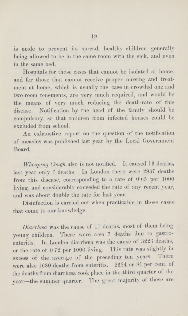 19 is made to prevent its spread, healthy children, generally being allowed to be in the same room with the sick, and even in the same bed. Hospitals for those cases that cannot be isolated at home, and for those that cannot receive proper nursing and treat ment at home, which is usually the case in crowded one and two-room tenements, are very much required, and would be the means of very much reducing the death-rate of this disease. Notification by the head of the family should be compulsory, so that children from infected houses could be excluded from school. An exhaustive report on the question of the notification of measles was published last year by the Local Government Board. Whoopiny-Couqh also is not notified. It caused 13 deaths, last year only 7 deaths. In London there were 2937 deaths from this disease, corresponding to a rate of 0.65 per 1000 living, and considerably exceeded the rate of any recent year, and was about double the rate for last year. Disinfection is carried out when practicable in those cases that come to our knowledge. Diarrhoea was the cause of 11 deaths, most ot them being young children. There were also 7 deaths due to gastro enteritis. In London diarrhoea was the cause of 3223 deaths, or the rate of 0.72 per 1000 living. This rate was slightly in excess of the average of the preceding ten years. There were also 1680 deaths from enteritis. 2624 or 81 per cent. ot the deaths from diarrhoea took place in the third quarter ot the year—the summer quarter. The great majority of these are