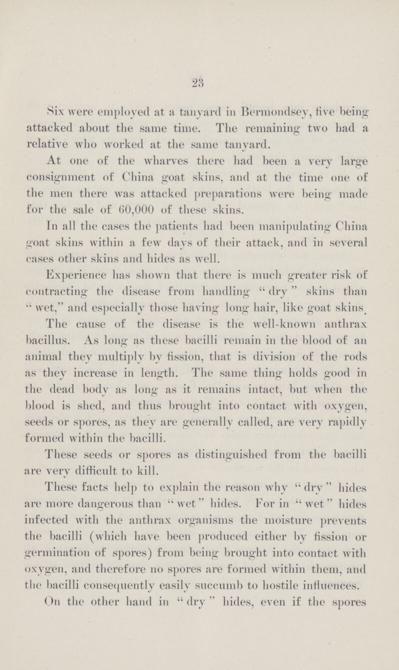 23 Six were employed at a tanyard in Bermondsey, five being attacked about the same time. The remaining two had a relative who worked at the same tanyard. At one of the wharves there had been a very large consignment of China goat skins, and at the time one of the men there was attacked preparations were being made for the sale of 60,000 of these skins. In all the cases the patients had been manipulating China goat skins within a few days of their attack, and in several cases other skins and hides as well. Experience has shown that there is much greater risk of contracting the disease from handling dry skins than wet, and especially those having long hair, like goat skins. The cause of the disease is the well-known anthrax bacillus. As long as these bacilli remain in the blood of an animal they multiply by fission, that is division of the rods as they increase in length. The same thing holds good in the dead body as long as it remains intact, but when the blood is shed, and thus brought into contact with oxygen, seeds or spores, as they are generally called, are very rapidly formed within the bacilli. These seeds or spores as distinguished from the bacilli are very difficult to kill. These facts help to explain the reason why dry hides are more dangerous than wet hides. For in wet hides infected with the anthrax organisms the moisture prevents the bacilli (which have been produced either by fission or germination of spores) from being brought into contact with oxygen, and therefore no spores are formed within them, and the bacilli consequently easily succumb to hostile influences. On the other hand in dry hides, even if the spores
