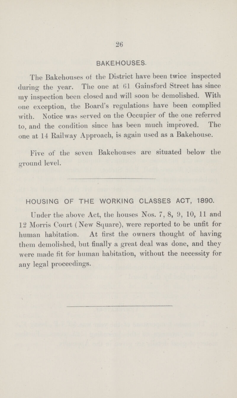 26 BAKEHOUSES. The Bakehouses of the District have been twice inspected during the year. The one at 61 Gainsford Street has since my inspection been closed and will soon be demolished. With one exception, the Board's regulations have been complied with. Notice was served on the Occupier of the one referred to, and the condition since has been much improved. The one at 14 Railway Approach, is again used as a Bakehouse. Five of the seven Bakehouses are situated below the ground level. HOUSING OF THE WORKING CLASSES ACT, 1890. Under the above Act, the houses Nos. 7, 8, 9, 10, 11 and 12 Morris Court (New Square), were reported to be unfit for human habitation. At first the owners thought of having them demolished, but finally a great deal was done, and they were made fit for human habitation, without the necessity for any legal proceedings.