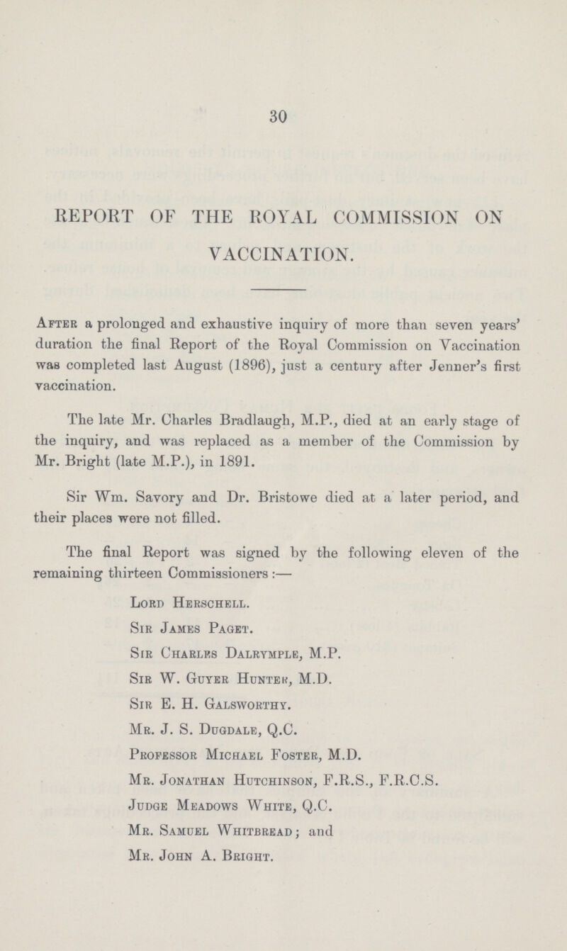 30 REPORT OF THE ROYAL COMMISSION ON VACCINATION. After a prolonged and exhaustive inquiry of more than seven years’ duration the final Report of the Royal Commission on Vaccination was completed last August (1896), just a century after Jenner’s first vaccination. The late Mr. Charles Bradlaugh, M.P., died at an early stage of the inquiry, and was replaced as a member of the Commission by Mr. Bright (late M.P.), in 1891. Sir Wm. Savory and Dr. Bristowe died at a later period, and their places were not filled. The final Report was signed by the following eleven of the remaining thirteen Commissioners:— Lord Herschell. Sir James Paget. Sir Charles Dalrymple, M.P. Sir W. Guyer Huntek, M.D. Sir E. H. Galsworthy. Mr. J. S. Dugdale, Q.C. Professor Michael Foster, M.D. Mr. Jonathan Hutchinson, F.R.S., F.R.C.S. Judge Meadows White, Q.C. Mr. Samuel Whitbread; and Mr. John A. Bright.