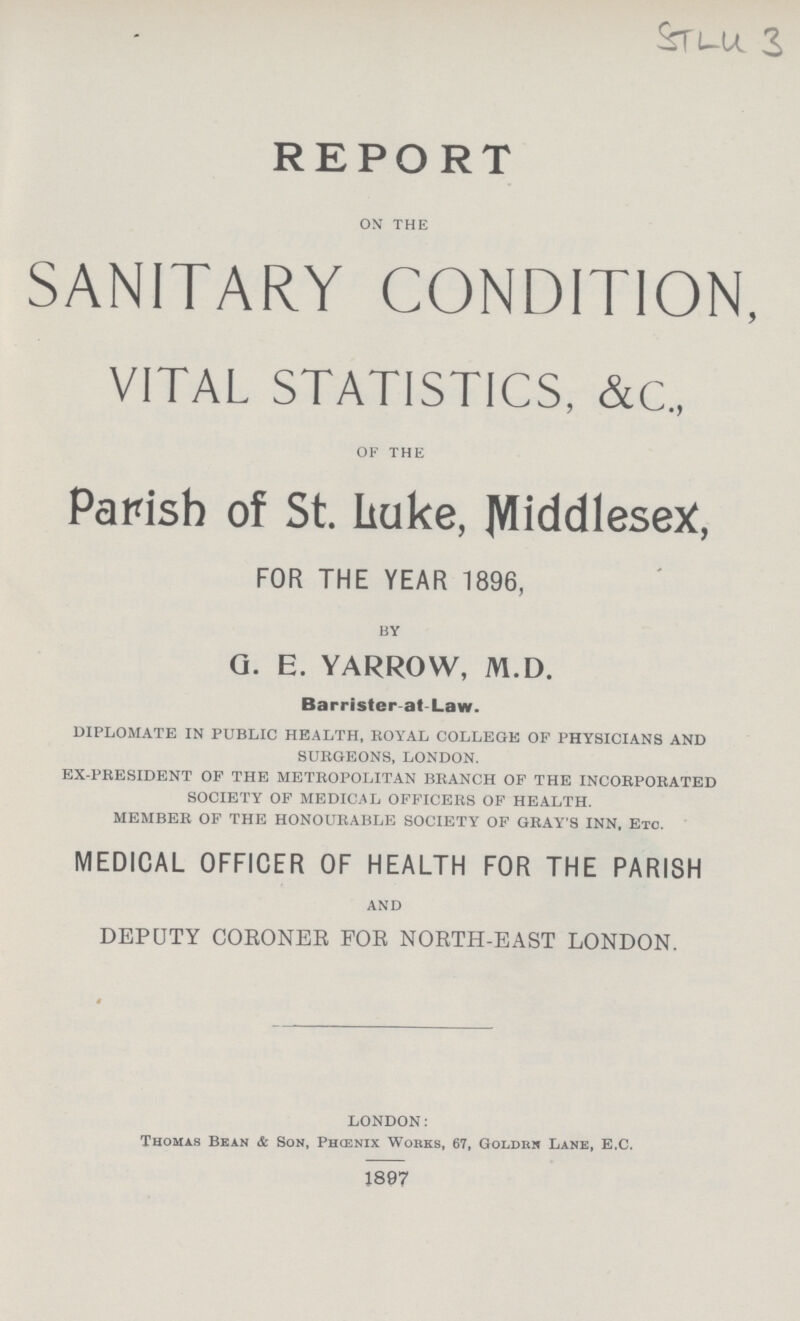 STLU 3 REPORT ON THE SANITARY CONDITION, VITAL STATISTICS, &C., OF THE Parish of St. Luke, MiddleseX, FOR THE YEAR 1896, BY g. e. yarrow, m.d. Barrister at Law. DIPLOMATE IN PUBLIC HEALTH, ROYAL COLLEGE OF PHYSICIANS AND SURGEONS, LONDON. EX-PRESIDENT OF THE METROPOLITAN BRANCH OF THE INCORPORATED SOCIETY OF MEDICAL OFFICERS OF HEALTH. MEMBER OF THE HONOURABLE SOCIETY OF GRAY'S INN, Etc. MEDICAL OFFICER OF HEALTH FOR THE PARISH AND DEPUTY CORONER FOB NORTH-EAST LONDON. LONDON: Thomas Bean & Son, Phcenix Works, 67, Goldrn Lane, E.C. 1897