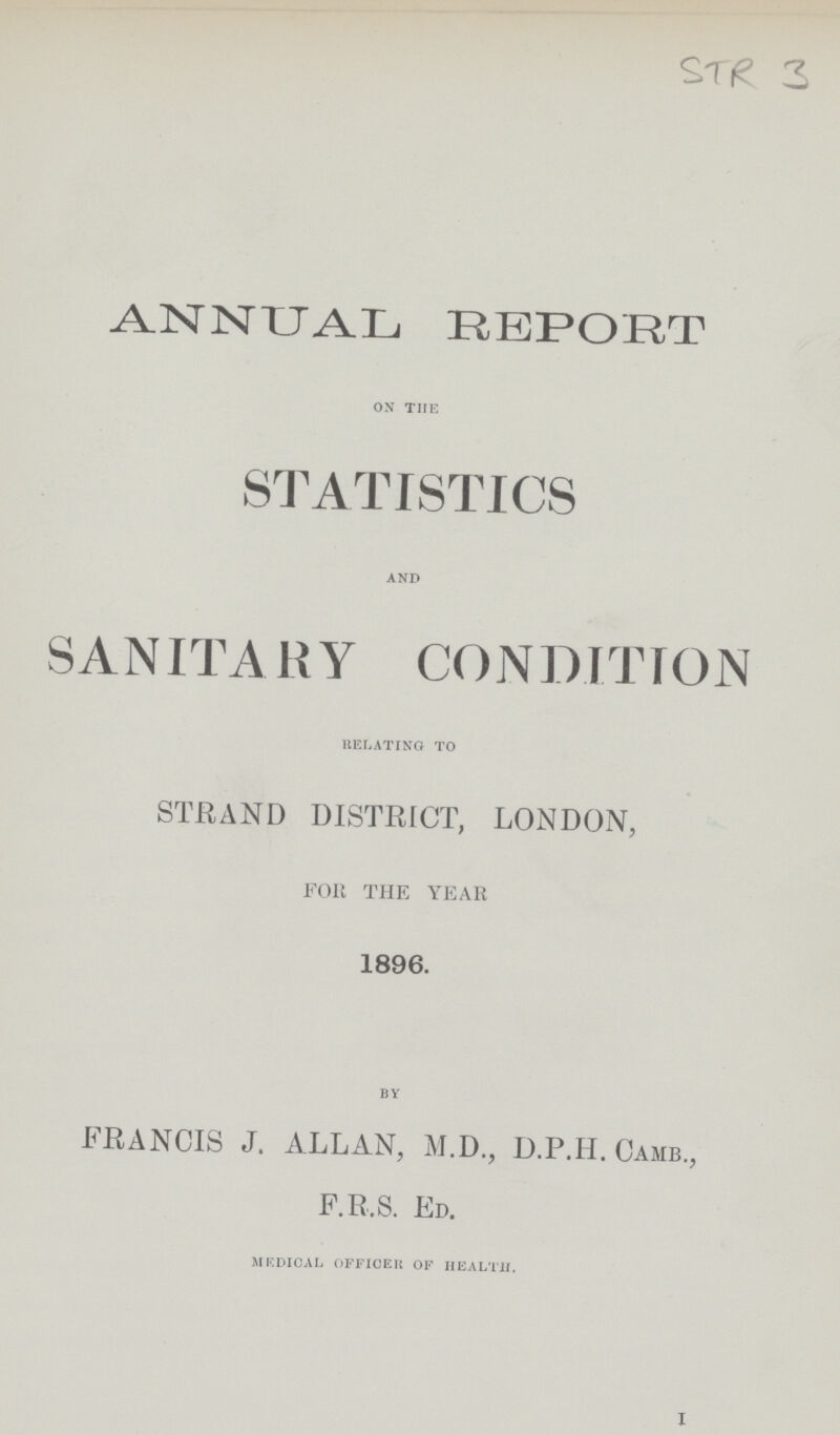 STR 3 ANNUAL REPORT ON THE STATISTICS AND SANITARY CONDITION RELATING TO STRAND DISTRICT, LONDON, FOR THE YEAR 1896. BY FRANCIS J. ALLAN, M.D., D.P.H. Camb., F.R.S. Ed. MEDICAL OFFICER OF HEALTH. 1