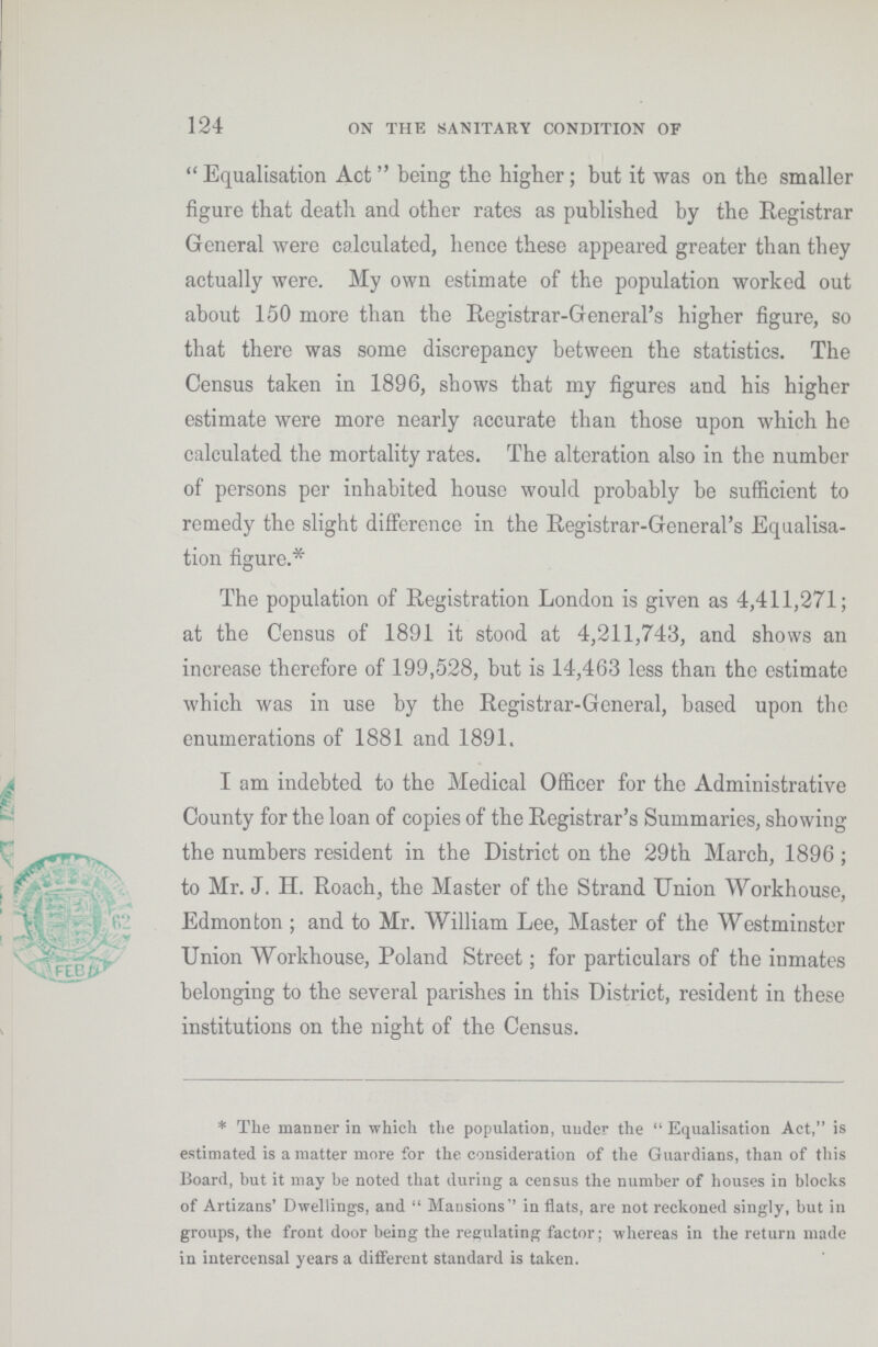 124 ON THE SANITARY CONDITION OF Equalisation Act being the higher; but it was on the smaller figure that death and other rates as published by the Registrar General were calculated, hence these appeared greater than they actually were. My own estimate of the population worked out about 150 more than the Registrar-General's higher figure, so that there was some discrepancy between the statistics. The Census taken in 1896, shows that my figures and his higher estimate were more nearly accurate than those upon which he calculated the mortality rates. The alteration also in the number of persons per inhabited house would probably be sufficient to remedy the slight difference in the Registrar-General's Equalisa tion figure.* The population of Registration London is given as 4,411,271; at the Census of 1891 it stood at 4,211,743, and shows an increase therefore of 199,528, but is 14,463 less than the estimate which was in use by the Registrar-General, based upon the enumerations of 1881 and 1891. I am indebted to the Medical Officer for the Administrative County for the loan of copies of the Registrar's Summaries, showing the numbers resident in the District on the 29th March, 1896; to Mr. J. H. Roach, the Master of the Strand Union Workhouse, Edmonton; and to Mr. William Lee, Master of the Westminster Union Workhouse, Poland Street; for particulars of the inmates belonging to the several parishes in this District, resident in these institutions on the night of the Census. * The manner in which the population, under the Equalisation Act, is estimated is a matter more for the consideration of the Guardians, than of this Board, but it may be noted that during a census the number of houses in blocks of Artizans' Dwellings, and Mansions'' in flats, are not reckoned singly, but in groups, the front door being the regulating factor; whereas in the return made in intercensal years a different standard is taken.