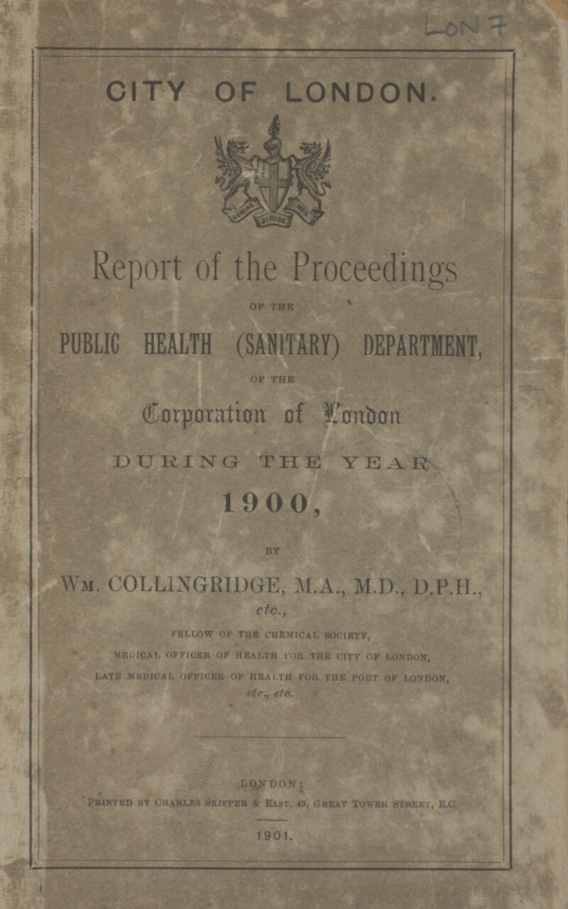 LON 7 CITY OF LONDON. Report of the Proceedings oF the PUBLIC HEALTH (SANITARY) DEPARTMENT, OF THE Corporation of London DURING THE YEAR 1900, BY Wm. COLLINGRIDGE, M.A., M.D., D.P.H., etc., FELLOW OF TUB CHEMICAL SOCIETY, MEDICAL OFFICER OF HEALTH FOE THE CITY OP LONDON, LATE MEDICAL OFFICER OF HEALTH FOR THE PORT OF LONDON, etc., etc. LONDON: printed by Charles Skipper & East, 49, Great Tower STREET, E.C, 1901.