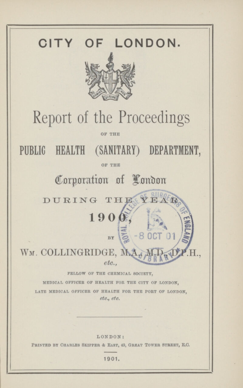 CITY OF LONDON. Report of the Proceedings of the PUBLIC HEALTH (SANITARY) DEPARTMENT, of the Corporation of London DURING THE YEAR BY WM. COLLINGRIDGE, M.A., M.D., D.P.H., etc., FELLOW OF THE CHEMICAL SOCIETY, MEDICAL OFFICER OF HEALTH FOR THE CITY OF LONDON, LATE MEDICAL OFFICER OF HEALTH FOR THE PORT OF LONDON, etc., etc. london: PRINTED BY CHARLES SKIPPER & EAST, 49, GREAT TOWER STREET, E.C. 1901.