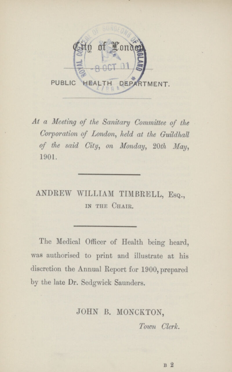 City of London public health department. At a Meeting of the Sanitary Committee of the Corporation of London, held at the Guildhall of the said City, on Monday, 20th May, 1901. ANDREW WILLIAM TIMBRELL, Esq., in the Chair. The Medical Officer of Health being heard, was authorised to print and illustrate at his discretion the Annual Report for 1900, prepared by the late Dr. Sedgwick Saunders. JOHN B. MONCKTON, Town Clerk. b 2