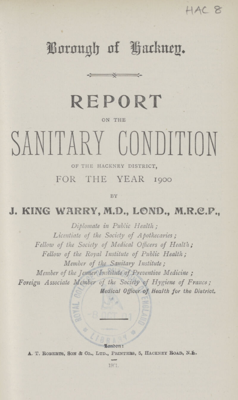 HAC 8 Borough of Hackney. REPORT on the SANITARY CONDITION of THE hackney district, FOR THE YEAR 1900 by J. KING WARRY, M.D., LOND., M.R.G.P., Diplomate in Public Health; Licentiate of the Society of Apothecaries; Fellow of the Society of Medical Officers of Health; Fellow of the Royal Institute of Public Health; Member of the Sanitary Institute; Member of the Jenner Institute of Preventive Medicine; Foreign Associate Member of the Society of Hygiene of France; Medical Officer of Health for the District. London: A. T. Roberts, Son & Co., Ltd., Printers, 5, Hackney Road, N.???. 1901.