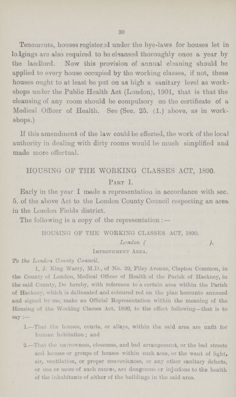 30 Tenements, houses registered under the bye-laws for houses let in lodgings are also required to be cleansed thoroughly once a year by the landlord. Now this provision of annual cleaning should be applied to every house occupied by the working classes, if not, these houses ought to at least be put on as high a sanitary level as work shops under the Public Health Act (London), 1901, that is that the cleansing of any room should be compulsory on the certificate of a Medical Officer of Health. See (Sec. 25. (1.) above, as in work shops.) If this amendment of the law could be effected, the work of the local authority in dealing with dirty rooms would be much simplified and made more effectual. HOUSING OF THE WORKING CLASSES ACT, 1890. Part I. Early in the year I made a representation in accordance with sec. 5. of the above Act to the London County Council respecting an area in the London Fields district. The following is a copy of the representation : — HOUSING OF THE WORKING CLASSES ACT, 1890. London ( ). Improvement Area. To the London County Council. I, J. King Warry, M.D., of No. 39, Filey Avenue, Clapton Common, in the County of London, Medical Officer of Health of the Parish of Hackney, in the said County, Do hereby, with reference to a certain area within the Parish of Hackney, which is delineated and coloured red on the plan hereunto annexed and signed by me, make an Official Representation within the meaning of the Housing of the Working Classes Act, 1890, to the effect following—that is to say :— 1.—That the houses, courts, or alleys, within the said area are unfit for human habitation ; and 2.—That the narrowness, closeness, and bad arrangement, or the bad streets and houses or groups of houses within such area, or the want of light,, air, ventilation, or proper convenitnces, or any other sanitary defects, or one or more of such causes, are dangerous or injurious to the health of the inhabitants of either of the buildings in the said area.