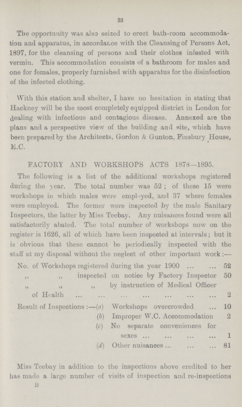 33 Tbe opportunity was also seized to erect bath-room accommoda tion and apparatus, in accordance with the Cleansing of Persons Act, 1897, for the cleansing of persons and their clothes infested with vermin. This accommodation consists of a bathroom for males and one for females, properly furnished with apparatus for the disinfection of the infected clothing. With this station and shelter, I have no hesitation in stating that Hackney will be the most completely equipped district in London for dealing with infectious and contagious disease. Annexed are the plans and a perspective view of the building and site, which have been prepared by the Architects, Gordon & Gunton, Fiusbury House, E.C. FACTORY AND WORKSHOPS ACTS 1878—1895. The following is a list of the additional workshops registered during the year. The total number was 52 ; of these 15 were workshops in which males were employed, and 37 where females were employed. The former were inspected by the male Sanitary Inspectors, the latter by Miss Teebay. Any nuisances found were all satisfactorily abated. The total number of workshops now on the register is 1626, all of which have been inspected at intervals; but it is obvious that these cannot be periodically inspected with the staff at my disposal without the neglect of other important work No. of Workshops registered during the year 1900 52 ,, ,, inspected on notice by Factory Inspector 50 „ ,, ,, by instruction of Medical Officer of Health 2 Result of Inspections :—(a) Workshops overcrowded 10 (b) Improper W.C. Accommodation 2 (c) No separate conveniences for sexes 1 (i) Other nuisances 81 Miss Teebay in addition to the inspections above credited to her has made a large number of visits of inspection and re-inspections B