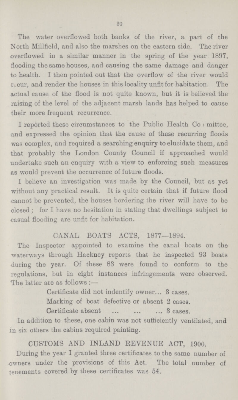 39 The water overflowed both banks of the river, a part of the North Millfield, and also the marshes on the eastern side. The river overflowed in a similar manner in the spring of the year 1897, flooding the same houses, and causing the same damage and danger to health. I then pointed out that the overflow of the river would recur, and render the houses in this locality unfit for habitation. The actual cause of the flood is not quite known, but it is believed the raising of the level of the adjacent marsh lands has helped to cause their more frequent recurrence. I reported these circumstances to the Public Health Committee, and expressed the opinion that the cause of these recurring floods was complex, and required a searching enquiry to elucidate them, and that probably the London County Council if approached would undertake such an enquiry with a view to enforcing such measures as would prevent the occurrence of future floods. I believe an investigation was made by the Council, but as yet without any practical result. It is quite certain that if future flood cannot be prevented, the houses bordering the river will have to be closed; for I have no hesitation in stating that dwellings subject to casual flooding are unfit for habitation. CANAL BOATS ACTS, 1877—1894. The Inspector appointed to examine the canal boats on the waterways through Hackney reports that he inspected 93 boats during the year. Of these 83 were found to conform to the regulations, but in eight instances infringements were observed. The latter are as follows :— Certificate did not indentify owner 3 cases. Marking of boat defective or absent 2 cases. Certificate absent 3 cases. In addition to these, one cabin was not sufficiently ventilated, and in six others the cabins required painting. CUSTOMS AND INLAND REVENUE ACT, 1900. During the year I granted three certificates to the same number of owners under the provisions of this Act. The total number of tenements covered by these certificates was 54.