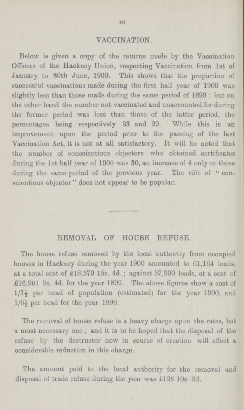 40 VACCINATION. Below is given a copy of the returns made by the Vaccination Officers of the Hackney Union, respecting Vaccination from 1st of January to 30th June, 1900. This shows that the proportion of successful vaccinations made during the first half year of 1900 was slightly less than those made during the same period of 1899 : but on the other hand the number not vaccinated and unaccounted for during the former period was less than those of the latter period, the percentages being respectively 23 and 29. While this is an improvement upon the period prior to the passing of the last Vaccination Act, it is not at all satisfactory. It will be noted that the number of conscientious objectors who obtained certificates during the 1st half year of 1900 was 30, an increase of 4 only on those during the same period of the previous year. The role of  con scientious objector does not appear to be popular. REMOVAL OF HOUSE REFUSE. The house refuse removed by the local authority from occupied houses in Hackney during the year 1900 amounted to 61,164 loads, at a total cost of £18,579 15s. 4d.; against 57,990 loads, at a cost of £16,901 9s. 4d. for the year 1899. The above figures show a cost of 1/7½ per head of population (estimated) for the year 1900, and 1/6½ per head for the year 1899. The removal of house refuse is a heavy charge upon the rates, but a most necessary one ; and it is to be hoped that the disposal of the refuse by the destructor now in course of erection will effect a considerable reduction in this charge. The amount paid to the local authority for the removal and disposal of trade refuse during the year was £125 10s. 2d.
