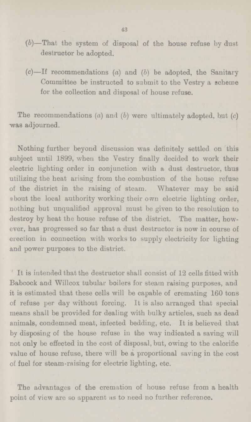 43 {b)—That the system of disposal of the house refuse by dust destructor be adopted. (c)—If recommendations (a) and (b) be adopted, the Sanitary Committee be instructed to submit to the Vestry a scheme for the collection and disposal of house refuse. The recommendations (a) and (b) were ultimately adopted, but (c) was adjourned. Nothing further beyond discussion was definitely settled on this subject until 1899, when the Vestry finally decided to work their electric lighting order in conjunction with a dust destructor, thus utilizing the heat arising from the combustion of the house refuse of the district in the raising of steam. Whatever may be said about the local authority working their own electric lighting order, nothing but unqualified approval must be given to the resolution to destroy by heat the house refuse of the district. The matter, how ever, has progressed so far that a dust destructor is now in course of erection in connection with works to supply electricity for lighting and power purposes to the district. It is intended that the destructor shall consist of 12 cells fitted with Babcock and Willcox tubular boilers for steam raising purposes, and it is estimated that these cells will be capable of cremating 160 tons of refuse per day without forcing. It is also arranged that special means shall be provided for dealing with bulky articles, such as dead animals, condemned meat, infected bedding, etc. It is believed that by disposing of the house refuse in the way indicated a saving will not only be effected in the cost of disposal, but, owing to the calorific value of house refuse, there will be a proportional saving in the cost of fuel for steam-raising for electric lighting, etc. The advantages of the cremation of house refuse from a health point of view are so apparent as to need no further reference.