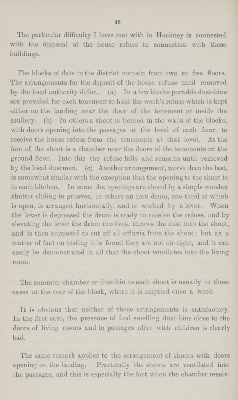 46 The particular difficulty I have met with in Hackney is connected with the disposal of the house refuse in connection with these buildings. The blocks of flats in the district contain from two to five floors. The arrangements for the deposit of the house refuse until removed by the local authority differ. (a) In a few blocks portable dust-bins are provided for each tenement to hold the week's refuse which is kept either on the landing near the door of the tenement or inside the scullery. (b) In others a shoot is formed in the walls of the blocks, with doors opening into the passages at the level of each floor, to receive the house refuse from the tenements at that level. At the foot of the shoot is a chamber near the doors of the tenements on the ground floor. Into this the refuse falls and remains until removed by the local dustmen. (c) Another arrangement, worse than the last, is somewhat similar with the exception that the opening to the shoot is in each kitchen. In some the openings are closed by a simple wooden shutter sliding in grooves, in others an iron drum, one-third of which is open, is arranged horizontally, and is worked by a lever. When the lever is depressed the drum is ready to receive the refuse, and by elevating the lever the drum revolves, throws the dust into the shoot, and is then supposed to cut off all effluvia from the shoot; but as a matter of fact on testing it is found they are not air-tight, and it can easily be demonstrated in all that the shoot ventilates into the living room. The common chamber or dust-bin to each shoot is usually in these cases at the rear of the block, where it is emptied once a week. It is obvious that neither of these arrangements is satisfactory. In the first case, the presence of foul smelling dust-bins close to the doors of living rooms and in passages alive with children is clearly bad. The same remark applies to the arrangement of shoots with doors opening on the landing. Practically the shoots are ventilated into the passages, and this is especially the fact when the chamber receiv-