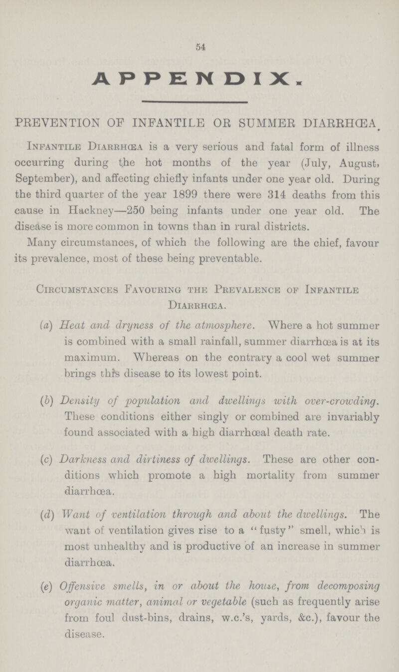 54 APPENDIX. PREVENTION OF INFANTILE OR SUMMER DIARRHŒA. Infantile Diarrhœa is a very serious and fatal form of illness occurring during the hot months of the year (July, August, September), and affecting chiefly infants under one year old. During the third quarter of the year 1899 there were 314 deaths from this cause in Hackney—250 being infants under one year old. The disease is more common in towns than in rural districts. Many circumstances, of which the following are the chief, favour its prevalence, most of these being preventable. Circumstances Favouring the Prevalence of Infantile Diarrhœa. (a) Heat and dryness of the atmosphere. Where a hot summer is combined with a small rainfall, summer diarrhoea is at its maximum. Whereas on the contrary a cool wet summer brings this disease to its lowest point. (b) Density of population and dwellings with over-crowding. These conditions either singly or combined are invariably found associated with a high diarrhœal death rate. (c) Darkness and dirtiness of dwellings. These are other con¬ ditions which promote a high mortality from summer diarrhoea. (d) Want of ventilation through and about the dwellings. The want of ventilation gives rise to a  fusty smell, which is most unhealthy and is productive of an increase in summer diarrhœa. (e) Offensive smells, in or about the home, front decomposing organic matter, animal or vegetable (such as frequently arise from foul dust-bins, drains, w.c.'s, yards, &c.), favour the disease.