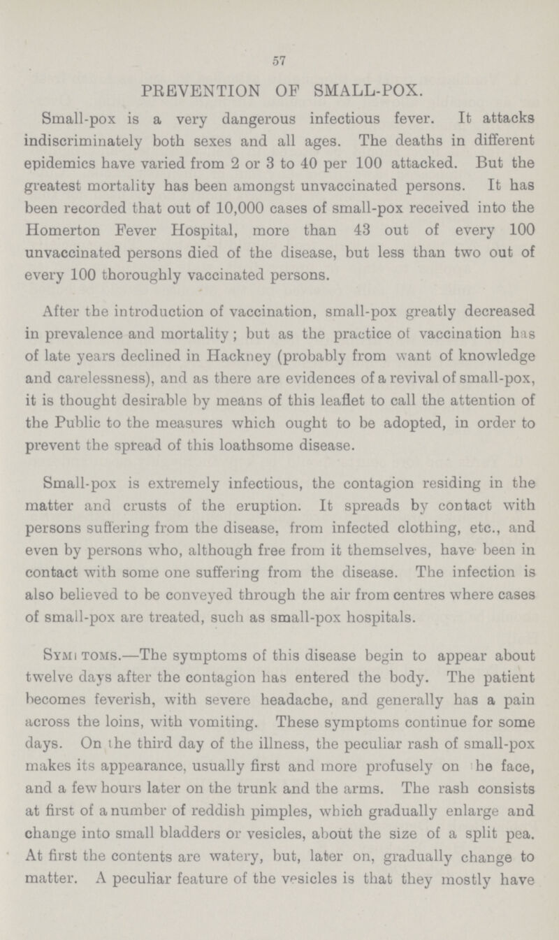 57 PREVENTION OP SMALL-POX. Small-pox is a very dangerous infectious fever. It attacks indiscriminately both sexes and all ages. The deaths in different epidemics have varied from 2 or 3 to 40 per 100 attacked. But the greatest mortality has been amongst unvaccinated persons. It has been recorded that out of 10,000 cases of small-pox received into the Homerton Fever Hospital, more than 43 out of every 100 unvaccinated persons died of the disease, but less than two out of every 100 thoroughly vaccinated persons. After the introduction of vaccination, small-pox greatly decreased in prevalence and mortality; but as the practice of vaccination has of late years declined in Hackney (probably from want of knowledge and carelessness), and as there are evidences of a revival of small-pox, it is thought desirable by means of this leaflet to call the attention of the Public to the measures which ought to be adopted, in order to prevent the spread of this loathsome disease. Small-pox is extremely infectious, the contagion residing in the matter and crusts of the eruption. It spreads by contact with persons suffering from the disease, from infected clothing, etc., and even by persons who, although free from it themselves, have been in contact with some one suffering from the disease. The infection is also believed to be conveyed through the air from centres where cases of small-pox are treated, such as small-pox hospitals. Sym???toms.—The symptoms of this disease begin to appear about twelve days after the contagion has entered the body. The patient becomes feverish, with severe headache, and generally has a pain across the loins, with vomiting. These symptoms continue for some days. On the third day of the illness, the peculiar rash of small-pox makes its appearance, usually first and more profusely on he face, and a few hours later on the trunk and the arms. The rash consists at first of a number of reddish pimples, which gradually enlarge and change into small bladders or vesicles, about the size of a split pea. At first the contents are watery, but, later on, gradually change to matter. A peculiar feature of the vesicles is that they mostly have
