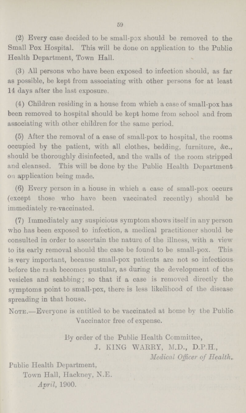 59 (2) Every case decided to be small-pox should be removed to the Small Pox Hospital. This will be done on application to the Public Health Department, Town Hall. (3) All persons who have been exposed to infection should, as far as possible, be kept from associating with other persons for at least 14 days after the last exposure. (4) Children residing in a house from which a case of small-pox has been removed to hospital should be kept home from school and from associating with other children for the same period. (5) After the removal of a case of small-pox to hospital, the rooms occupied by the patient, with all clothes, bedding, furniture, &c., should be thoroughly disinfected, and the walls of the room stripped and cleansed. This will be done by the Public Health Department on application being made. (6) Every person in a house in which a case of small-pox occurs (except those who have been vaccinated recently) should be immediately re-vaccinated. (7) Immediately any suspicious symptom shows itself in any person who has been exposed to infection, a medical practitioner should be consulted in order to ascertain the nature of the illness, with a view to its early removal should the case be found to be small-pox. This is very important, because small-pox patients are not so infectious before the rash becomes pustular, as during the development of the vesicles and scabbing; so that if a case is removed directly the symptoms point to small-pox, there is less likelihood of the disease spreading in that house. Note.—Everyone is entitled to be vaccinated at home by the Public Vaccinator free of expense. By order of the Public Health Committee, J. KING WARRY, M.D., D.P.H., Medical Officer of Health. Public Health Department, Town Hall, Hackney, N.E. April, 1900.