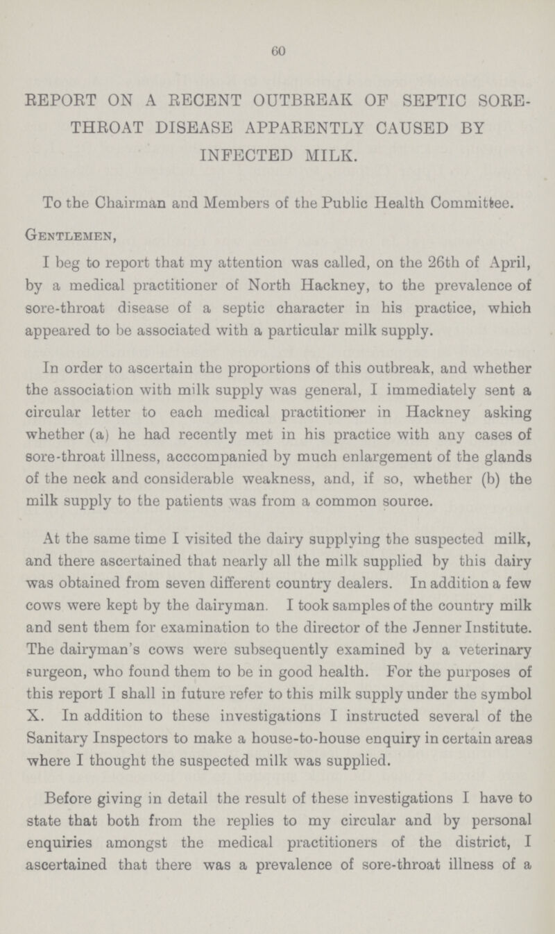 60 REPORT ON A RECENT OUTBREAK OF SEPTIC SORE THROAT DISEASE APPARENTLY CAUSED BY INFECTED MILK. To the Chairman and Members of the Public Health Committee. Gentlemen, I beg to report that my attention was called, on the 26th of April, by a medical practitioner of North Hackney, to the prevalence of sore-throat disease of a septic character in his practice, which appeared to be associated with a particular milk supply. In order to ascertain the proportions of this outbreak, and whether the association with milk supply was general, I immediately sent a circular letter to each medical practitioner in Hackney asking whether (a) he had recently met in his practice with any cases of sore-throat illness, acccompanied by much enlargement of the glands of the neck and considerable weakness, and, if so, whether (b) the milk supply to the patients was from a common source. At the same time I visited the dairy supplying the suspected milk, and there ascertained that nearly all the milk supplied by this dairy was obtained from seven different country dealers. In addition a few cows were kept by the dairyman. I took samples of the country milk and sent them for examination to the director of the Jenner Institute. The dairyman's cows were subsequently examined by a veterinary surgeon, who found them to be in good health. For the purposes of this report I shall in future refer to this milk supply under the symbol X. In addition to these investigations I instructed several of the Sanitary Inspectors to make a house-to-house enquiry in certain areas where I thought the suspected milk was supplied. Before giving in detail the result of these investigations I have to state that both from the replies to my circular and by personal enquiries amongst the medical practitioners of the district, I ascertained that there was a prevalence of sore-throat illness of a