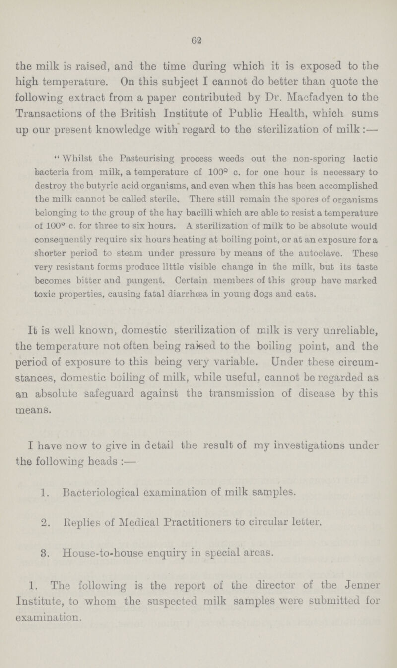 62 the milk is raised, and the time during which it is exposed to the high temperature. On this subject I cannot do better than quote the following extract from a paper contributed by Dr. Macfadyen to the Transactions of the British Institute of Public Health, which sums up our present knowledge with regard to the sterilization of milk:— Whilst the Pasteurising process weeds out the non-sporing lactic bacteria from milk, a temperature of 100° c. for one hour is necessary to destroy the butyric acid organisms, and even when this has been accomplished the milk cannot be called sterile. There still remain the spores of organisms belonging to the group of the hay bacilli which are able to resist a temperature of 100° c. for three to six hours. A sterilization of milk to be absolute would consequently require six hours heating at boiling point, or at an exposure for a shorter period to steam under pressure by means of the autoclave. These very resistant forms produce little visible change in the milk, but its taste becomes bitter and pungent. Certain members of this group have marked toxic properties, causing fatal diarrhoea in young dogs and cats. It is well known, domestic sterilization of milk is very unreliable, the temperature not often being raked to the boiling point, and the period of exposure to this being very variable. Under these circum stances, domestic boiling of milk, while useful, cannot be regarded as an absolute safeguard against the transmission of disease by this means. I have now to give in detail the result of my investigations under the following heads:— 1. Bacteriological examination of milk samples. 2. Replies of Medical Practitioners to circular letter. 3. House-to-house enquiry in special areas. 1. The following is the report of the director of the Jenner Institute, to whom the suspected milk samples were submitted for examination.