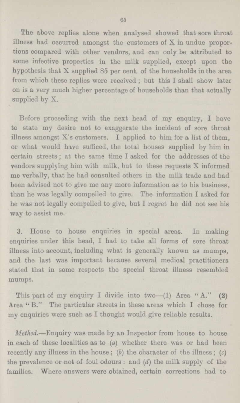 65 The above replies alone when analysed showed that sore throat illness had occurred amongst the customers of X in undue propor tions compared with other vendors, and can only be attributed to some infective properties in the milk supplied, except upon the hypothesis that X supplied 85 per cent. of the households in the area from which these replies were received; but this I shall show later on is a very much higher percentage of households than that actually supplied by X. Before proceeding with the next head of my enquiry, I have to state my desire not to exaggerate the incident of sore throat illness amongst X's customers. I applied to him for a list of them, or what would have sufficed, the total houses supplied by him in certain streets; at the same time I asked for the addresses of the vendors supplying him with milk, but to these requests X informed me verbally, that he had consulted others in the milk trade and had been advised not to give me any more information as to his business, than he was legally compelled to give. The information I asked for he was not legally compelled to give, but I regret he did not see his way to assist me. 3. House to house enquiries in special areas. In making enquiries under this head, I had to take all forms of sore throat illness into account, including what is generally known as mumps, and the last was important because several medical practitioners stated that in some respects the special throat illness resembled mumps. This part of my enquiry I divide into two—(1) Area A. (2) Area B. The particular streets in these areas which I chose for my enquiries were such as I thought would give reliable results. Method.—Enquiry was made by an Inspector from house to house in each of these localities as to (a) whether there was or had been recently any illness in the house; (b) the character of the illness; (c) the prevalence or not of foul odours: and (d) the milk supply of the families. Where answers were obtained, certain corrections had to