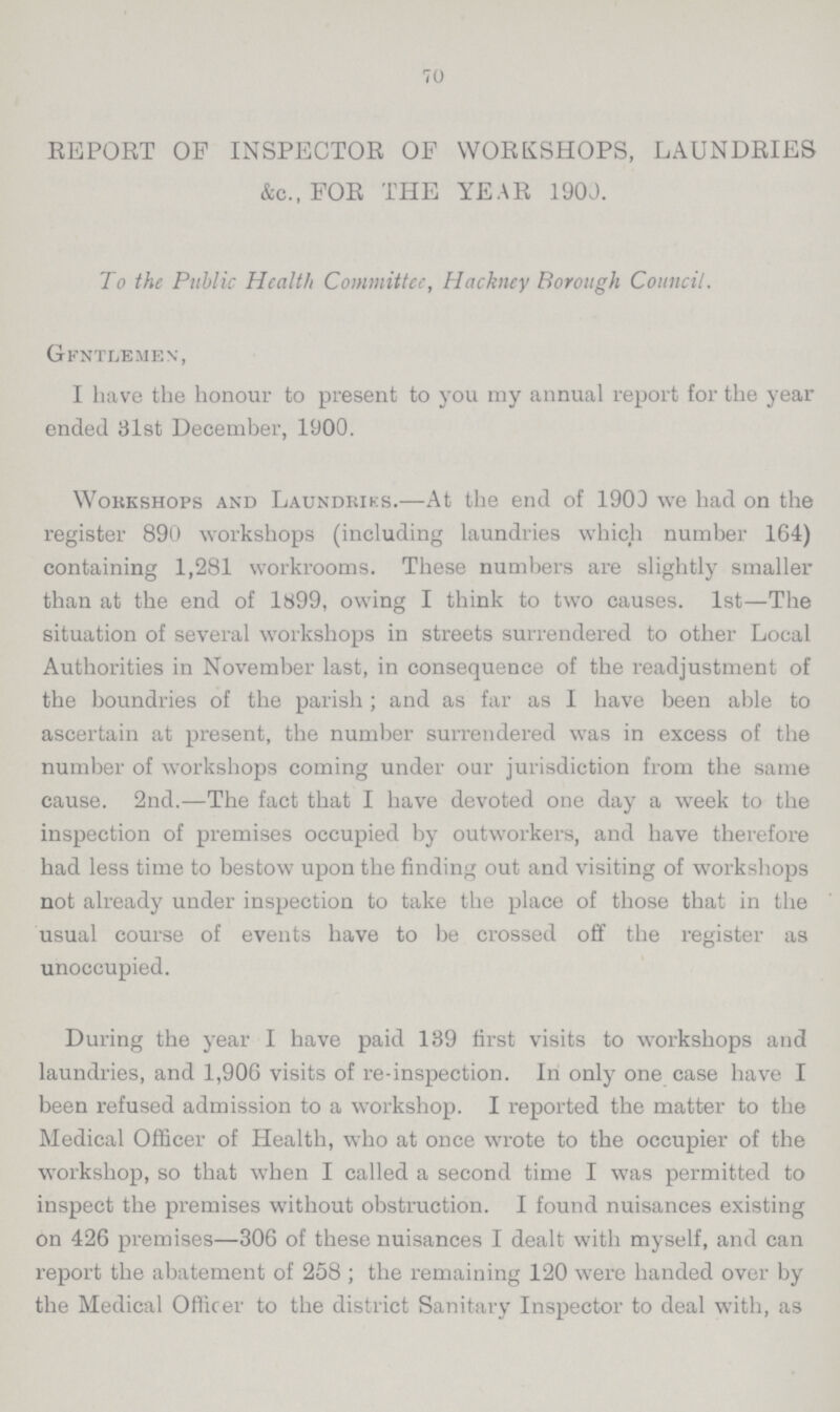 70 REPORT OP INSPECTOR OF WORKSHOPS, LAUNDRIES &c., FOR THE YEAR 1900. To the Public Health Committee, Hackney Borough Council. Gentlemen, I have the honour to present to you my annual report for the year ended 31st December, 1900. Workshops and Laundries.—At the end of 1900 we had on the register 890 workshops (including laundries which number 164) containing 1,281 workrooms. These numbers are slightly smaller than at the end of 1899, owing I think to two causes. 1st—The situation of several workshops in streets surrendered to other Local Authorities in November last, in consequence of the readjustment of the boundries of the parish; and as far as I have been able to ascertain at present, the number surrendered was in excess of the number of workshops coming under our jurisdiction from the same cause. 2nd.—The fact that I have devoted one day a week to the inspection of premises occupied by outworkers, and have therefore had less time to bestow upon the finding out and visiting of workshops not already under inspection to take the place of those that in the usual course of events have to be crossed off the register as unoccupied. During the year I have paid 139 first visits to workshops and laundries, and 1,906 visits of re-inspection. In only one case have I been refused admission to a workshop. I reported the matter to the Medical Officer of Health, who at once wrote to the occupier of the workshop, so that when I called a second time I was permitted to inspect the premises without obstruction. I found nuisances existing on 426 premises—306 of these nuisances I dealt with myself, and can report the abatement of 258; the remaining 120 were handed over by the Medical Officer to the district Sanitary Inspector to deal with, as
