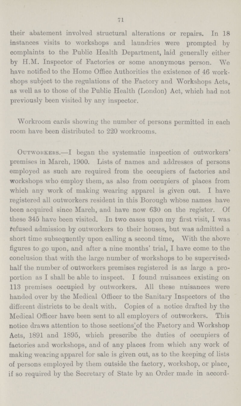 71 their abatement involved structural alterations or repairs. In 18 instances visits to workshops and laundries were prompted by complaints to the Public Health Department, laid generally either by H.M. Inspector of Factories or some anonymous person. We have notified to the Home Office Authorities the existence of 46 work shops subject to the regulations of the Factory and Workshops Acts, as well as to those of the Public Health (London) Act, which had not previously been visited by any inspector. Workroom cards showing the number of persons permitted in each room have been distributed to 220 workrooms. Outworkers.—I began the systematic inspection of outworkers' premises in March, 1900. Lists of names and addresses of persons employed as such are required from the occupiers of factories and workshops who employ them, as also from occupiers of places from which any work of making wearing apparel is given out. I have registered all outworkers resident in this Borough whose names have been acquired since March, and have now 630 on the register. Of these 345 have been visited. In two cases upon my first visit, I was refused admission by outworkers to their houses, but was admitted a short time subsequently upon calling a second time, With the above figures to go upon, and after a nine months' trial, I have come to the conclusion that with the large number of workshops to be supervised' half the number of outworkers premises registered is as large a pro portion as I shall be able to inspect. I found nuisances existing on 113 premises occupied by outworkers. All these nuisances were handed over by the Medical Officer to the Sanitary Inspectors of the different districts to be dealt with. Copies of a notice drafted by the Medical Officer have been sent to all employers of outworkers. This notice draws attention to those sections of the Factory and Workshop Acts, 1891 and 1895, which prescribe the duties of occupiers of factories and workshops, and of any places from which any work of making wearing apparel for sale is given out, as to the keeping of lists of persons employed by them outside the factory, workshop, or place, if so required by the Secretary of State by an Order made in accord¬