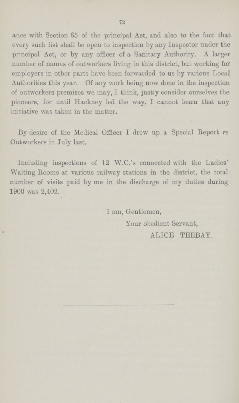 72 ance with Section 65 of the principal Act, and also to the fact that every such list shall be open to inspection by any Inspector under the principal Act, or by any officer of a Sanitary Authority. A larger number of names of outworkers living in this district, but working for employers in other parts have been forwarded to us by various Local Authorities this year. Of any work being now done in the inspection of outworkers premises we may, I think, justJy consider ourselves the pioneers, for until Hackney led the way, I cannot learn that any initiative was taken in the matter. By desire of the Medical Officer I drew up a Special Report re Outworkers in July last. Including inspections of 12 W.C.'s connected with the Ladies' Waiting Rooms at various railway stations in the district, the total number of visits paid by me in the discharge of my duties during 1900 was 2,402. I am, Gentlemen, Your obedient Servant, ALICE TEEBAY.