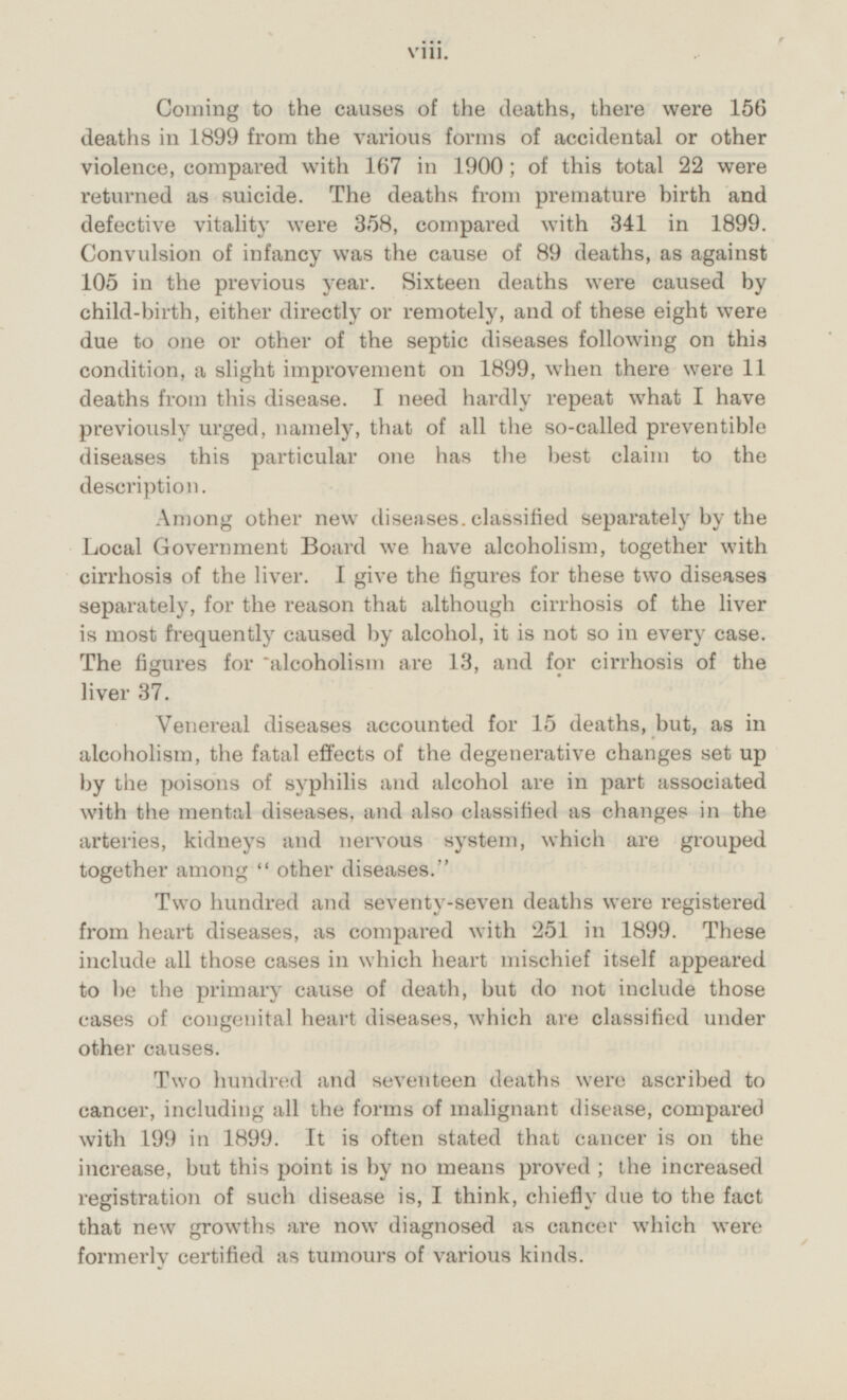 Coming to the causes of the deaths, there were 156 deaths in 1899 from the various forms of accidental or other violence, compared with 167 in 1900; of this total 22 were returned as suicide. The deaths from premature birth and defective vitality were 358, compared with 341 in 1899. Convulsion of infancy was the cause of 89 deaths, as against 105 in the previous year. Sixteen deaths were caused by child-birth, either directly or remotely, and of these eight were due to one or other of the septic diseases following on this condition, a slight improvement on 1899, when there were 11 deaths from this disease. I need hardly repeat what I have previously urged, namely, that of all the so-called preventible diseases this particular one has the best claim to the description. Among other new diseases, classified separately by the Local Government Board we have alcoholism, together with cirrhosis of the liver. I give the figures for these two diseases separately, for the reason that although cirrhosis of the liver is most frequently caused by alcohol, it is not so in every case. The figures for alcoholism are 13, and for cirrhosis of the liver 37. Venereal diseases accounted for 15 deaths, but, as in alcoholism, the fatal effects of the degenerative changes set up by the poisons of syphilis and alcohol are in part associated with the mental diseases, and also classified as changes in the arteries, kidneys and nervous system, which are grouped together among other diseases. Two hundred and seventy-seven deaths were registered from heart diseases, as compared with 251 in 1899. These include all those cases in which heart mischief itself appeared to be the primary cause of death, but do not include those cases of congenital heart diseases, which are classified under other causes. Two hundred and seventeen deaths were ascribed to cancer, including all the forms of malignant disease, compared with 199 in 1899. It is often stated that cancer is on the increase, but this point is by no means proved; the increased registration of such disease is, I think, chiefly due to the fact that new growths are now diagnosed as cancer which were formerly certified as tumours of various kinds. viii.