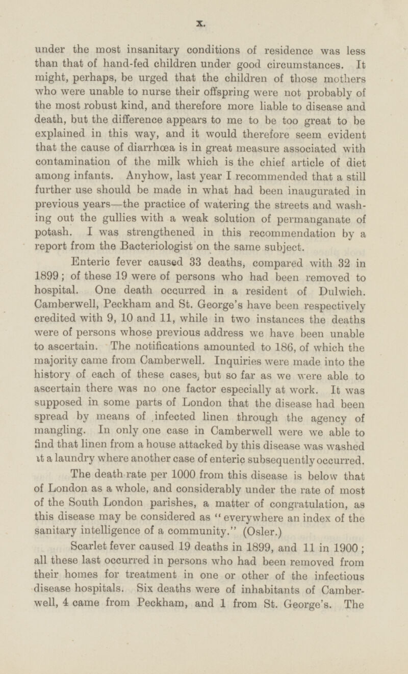 under the most insanitary conditions of residence was less than that of hand-fed children under good circumstances. It might, perhaps, be urged that the children of those mothers who were unable to nurse their offspring were not probably of the most robust kind, and therefore more liable to disease and death, but the difference appears to me to be too great to be explained in this way, and it would therefore seem evident that the cause of diarrhœa is in great measure associated with contamination of the milk which is the chief article of diet among infants. Anyhow, last year I recommended that a still further use should be made in what had been inaugurated in previous years—the practice of watering the streets and wash ing out the gullies with a weak solution of permanganate of potash. I was strengthened in this recommendation by a report from the Bacteriologist on the same subject. Enteric fever caused 33 deaths, compared with 32 in 1899; of these 19 were of persons who had been removed to hospital. One death occurred in a resident of Dulwich. Camberwell, Peckham and St. George's have been respectively credited with 9, 10 and 11, while in two instances the deaths were of persons whose previous address we have been unable to ascertain. The notifications amounted to 186, of which the majority came from Camberwell. Inquiries were made into the history of each of these cases, but so far as we were able to ascertain there was no one factor especially at work. It was supposed in some parts of London that the disease had been spread by means of infected linen through the agency of mangling. In only one case in Camberwell were we able to Snd that linen from a house attacked by this disease was washed it a laundry where another case of enteric subsequently occurred. The death rate per 1000 from this disease is below that of London as a whole, and considerably under the rate of most of the South London parishes, a matter of congratulation, as this disease may be considered as everywhere an index of the sanitary intelligence of a community. (Osler.) Scarlet fever caused 19 deaths in 1899, and 11 in 1900; all these last occurred in persons who had been removed from their homes for treatment in one or other of the infectious disease hospitals. Six deaths were of inhabitants of Camber well, 4 came from Peckham, and 1 from St. George's. The