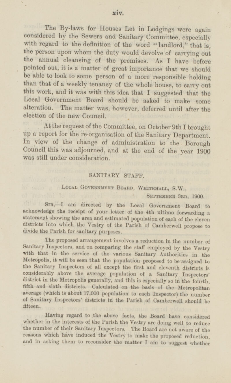 The By-laws for Houses Let in Lodgings were again considered by the Sewers and Sanitary Committee, especially with regard to the definition of the word landlord, that is, the person upon whom the duty would devolve of carrying out the annual cleansing of the premises. As I have before pointed out, it is a matter of great importance that we should be able to look to some person of a more responsible holding than that of a weekly tenancy of the whole house, to carry out this work, and it was with this idea that I suggested that the Local Government Board should be asked to make some alteration. The matter was, however, deferred until after the election of the new Council. At the request of the Committee, on October 9th I brought up a report for the re-organisation of the Sanitary Department. In view of the change of administration to the Borough Council this was adjourned, and at the end of the year 1900 was still under consideration. SANITARY STAFF. Local Government Board, Whitehall, S.W., September 3rd, 1900. Sir,-I am directed by the Local Government Board to acknowledge the receipt of your letter of the 4th ultimo forwarding a statement showing the area and estimated population of each of the eleven districts into which the Vestry of the Parish of Camberwell propose to divide the Parish for sanitary purposes. The proposed arrangement involves a reduction in the number of Sanitary Inspectors, and on comparing the staff employed by the Vestry with that in the service of the various Sanitary Authorities in the Metropolis, it will be seen that the population proposed to be assigned to the Sanitary Inspectors of all except the first and eleventh districts is considerably above the average population of a Sanitary Inspectors' district in the Metropolis generally, and this is especially so in the fourth, fifth and sixth districts. Calculated on the basis of the Metropolitan average (which is about 17,000 population to each Inspector) the number of Sanitary Inspectors' districts in the Parish of Camberwell should be fifteen. Having regard to the above facts, the Board have considered whether in the interests of the Parish the Vestry are doing well to reduce the number of their Sanitary Inspectors. The Board are not aware of the reasons which have induced the Vestry to make the proposed reduction, and in asking them to reconsider the matter I am to suggest whether xiv.