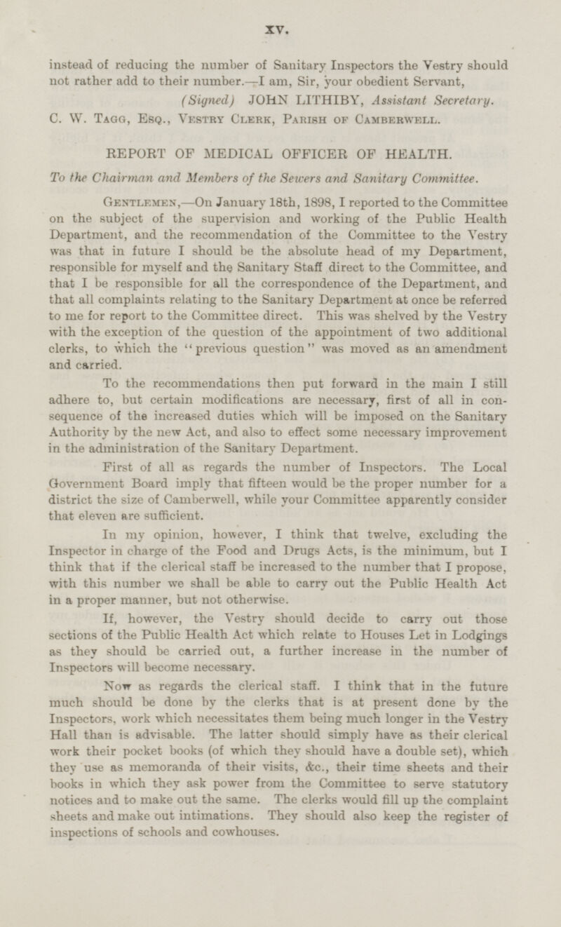 instead of reducing the number of Sanitary Inspectors the Vestry should not rather add to their number.—I am, Sir, your obedient Servant, (Signed) JOHN LITHIBY, Assistant Secretary. C. W. Tagg, Esq., Vestry Clerk, Parish op Camberwell. REPORT OF MEDICAL OFFICER OF HEALTH. To the Chairman and Members of the Sewers and Sanitary Committee. Gentlemen, —On January 18th, 1898,I reported to the Committee on the subject of the supervision and working of the Public Health Department, and the recommendation of the Committee to the Vestry was that in future I should be the absolute head of my Department, responsible for myself and the Sanitary Staff direct to the Committee, and that I be responsible for all the correspondence of the Department, and that all complaints relating to the Sanitary Department at once be referred to me for report to the Committee direct. This was shelved by the Vestry with the exception of the question of the appointment of two additional clerks, to which the previous question was moved as an amendment and carried. To the recommendations then put forward in the main I still adhere to, but certain modifications are necessary, first of all in con sequence of the increased duties which will be imposed on the Sanitary Authority by the new Act, and also to effect some necessary improvement in the administration of the Sanitary Department. First of all as regards the number of Inspectors. The Local Government Board imply that fifteen would be the proper number for a district the size of Camberwell, while your Committee apparently consider that eleven are sufficient. In my opinion, however, I think that twelve, excluding the Inspector in charge of the Food and Drugs Acts, is the minimum, but I think that if the clerical staff be increased to the number that I propose, with this number we shall be able to carry out the Public Health Act in a proper manner, but not otherwise. If, however, the Vestry should decide to carry out those sections of the Public Health Act which relate to Houses Let in Lodgings as they should be carried out, a further increase in the number of Inspectors will become necessary. Now as regards the clerical staff. I think that in the future much should be done by the clerks that is at present done by the Inspectors, work which necessitates them being much longer in the Vestry Hall than is advisable. The latter should simply have as their clerical work their pocket books (of which they should have a double set), which they use as memoranda of their visits, &c., their time sheets and their books in which they ask power from the Committee to serve statutory notices and to make out the same. The clerks would fill up the complaint sheets and make out intimations. They should also keep the register of inspections of schools and cowhouses. XV.