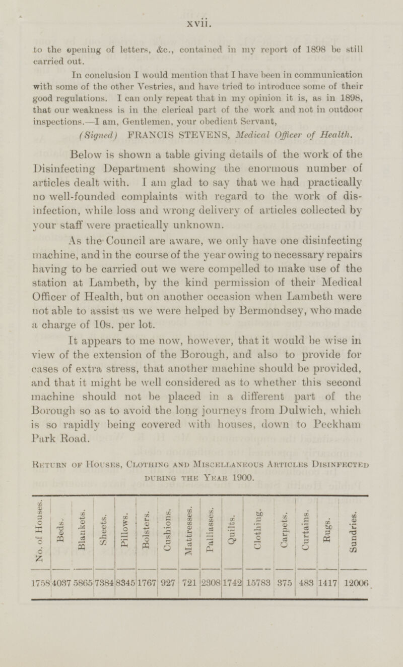 to the opening of letters, &c., contained in my report of 1898 be still carried out. In conclusion I would mention that I have been in communication with some of the other Vestries, and have tried to introduce some of their good regulations. I can only repeat that in my opinion it is, as in 1898, that our weakness is in the clerical part of the work and not in outdoor inspections.—I am, Gentlemen, your obedient Servant, (Signed) FRANCIS STEVENS, Medical Officer of Health. Below is shown a table giving details of the work of the Disinfecting Department showing the enormous number of articles dealt with. lam glad to say that we had practically no well-founded complaints with regard to the work of dis infection, while loss and wrong delivery of articles collected by your staff were practically unknown. As the Council are aware, we only have one disinfecting machine, and in the course of the year owing to necessary repairs having to be carried out we were compelled to make use of the station at Lambeth, by the kind permission of their Medical Officer of Health, but on another occasion when Lambeth were not able to assist us we were helped by Bermondsey, who made a charge of 10s. per lot. It appears to me now, however, that it would be wise in view of the extension of the Borough, and also to provide for cases of extra stress, that another machine should be provided, and that it might be well considered as to whether this second machine should not be placed in a different part of the Borough so as to avoid the long journeys from Dulwich, which is so rapidly being covered with houses, down to Peckham Park Road. Return of Houses, Clothing and Miscellaneous Articles Disinfected during the Year 1900. No. of Houses. Beds. Blankets. Sheets. Pillows. Bolsters. Cushions. Mattresses. Palliasses. Quilts. Clothing. Carpets. Curtains. Rugs. Sundries. 8345 1767 2308 1742 375 4037 483 1417 1758 5865 7384 927 721 15783 12006 xvii.