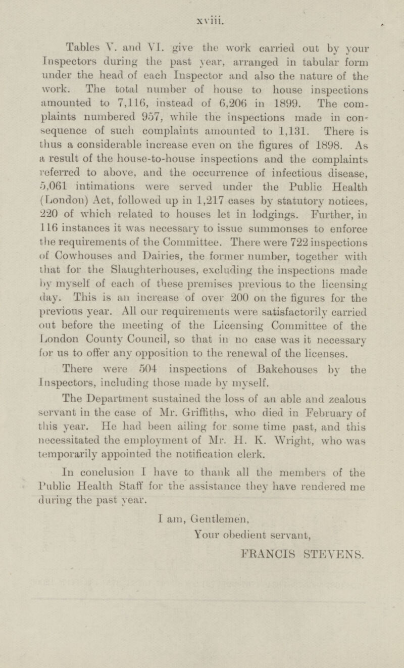 Tables V. and VI. give the work carried out by your Inspectors during the past year, arranged in tabular form under the head of each Inspector and also the nature of the work. The total number of house to house inspections amounted to 7,116, instead of 6,206 in 1899. The com plaints numbered 957, while the inspections made in con sequence of such complaints amounted to 1,131. There is thus a considerable increase even on the figures of 1898. As a result of the house-to-house inspections and the complaints referred to above, and the occurrence of infectious disease, 5,061 intimations were served under the Public Health (London) Act, followed up in 1,217 cases by statutory notices, 220 of which related to houses let in lodgings. Further, in 116 instances it was necessary to issue summonses to enforce the requirements of the Committee. There were 722 inspections of Cowhouses and Dairies, the former number, together with that for the Slaughterhouses, excluding the inspections made by myself of each of these premises previous to the licensing day. This is an increase of over 200 on the figures for the previous year. All our requirements were satisfactorily carried out before the meeting of the Licensing Committee of the London County Council, so that in no case was it necessary for us to offer any opposition to the renewal of the licenses. There were 504 inspections of Bakehouses by the inspectors, including those made by myself. The Department sustained the loss of an able and zealous servant in the case of Mr. Griffiths, who died in February of this year. He had been ailing for some time past, and this necessitated the employment of Mr. H. K. Wright, who was temporarily appointed the notification clerk. In conclusion I have to thank all the members of the Public Health Staff for the assistance they have rendered me during the past year. I am, Gentlemen, Your obedient servant, FRANCIS STEVENS. xviii.