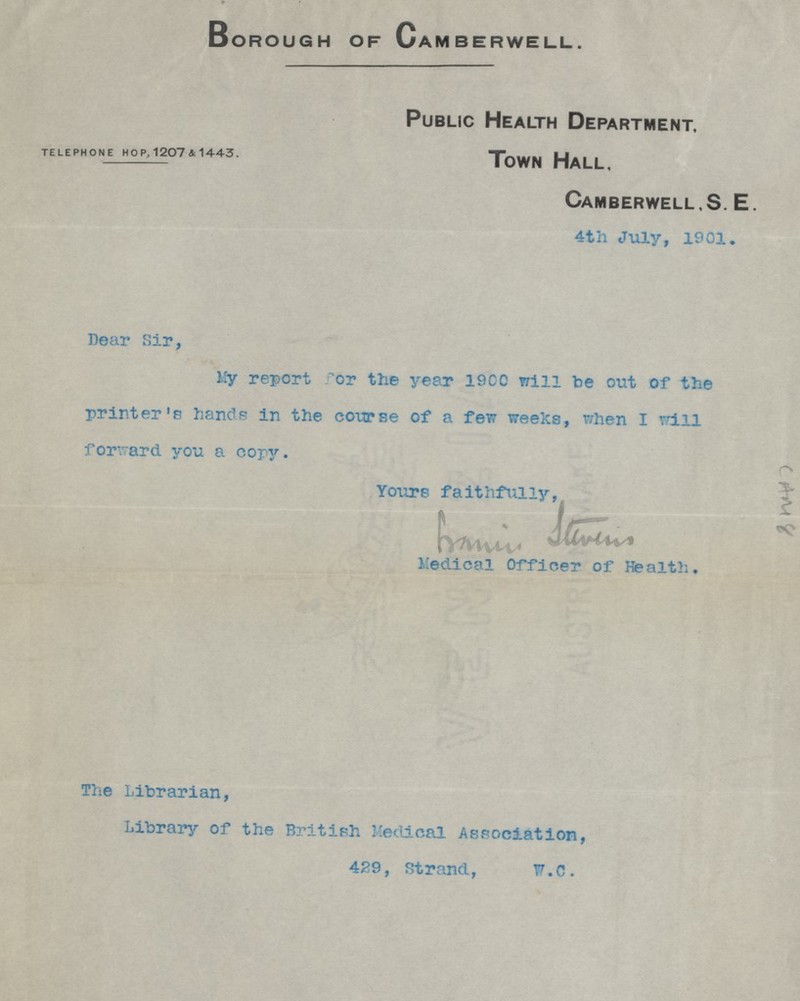 Borough of Camberwell. Public Health Department. TELEPHONE HOP, 1207 & 1443. Town Hall, Camberwell, S. E. 4th July, 1901. Dear Sir, My report for the year 1900 will be out of the printer's hands in the course of a few weeks, when I will forward you a copy. Yours faithfully. francis stevens Medical Officer of Health. The Librarian, Library of the British Medical Association, 429, Strand, W.C.