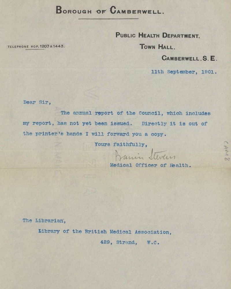 Borough of Camberwell. Public Health Department. TELEPHONE HOP, 1207 & 1443. Town Hall, Camberwell, S.E. 11th September, 1901. Dear Sir, The annual report of the Council, which includes my report, has not yet been issued. Directly it is out of the printer's hands I will forward you a copy. Yours faithfully, francis stevens Medical Officer of Health. The Librarian, library of the British Medical Association, 429, Strand, W.C.