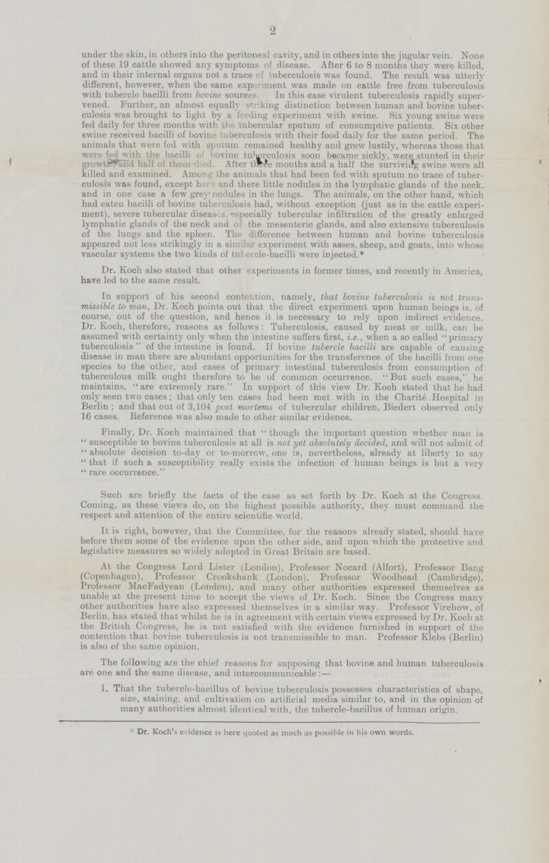 2 under the skin, in others into the peritoneal cavity, and in others into the jugular vein. None of these 19 cattle showed any symptoms of disease. After 6 to 8 months they were killed, and in their internal organs not a trace of tuberculosis was found. The result was utterly different, however, when the same experiment was made on cattle free from tuberculosis with tubercle bacilli from bovine sources. In this case virulent tuberculosis rapidly super vened. Further, an almost equally striking distinction between human and bovine tuber culosis was brought to light by a feeding experiment with swine. Six young swine were fed daily for three months with the tubercular sputum of consumptive patients. Six other swine received bacilli of bovine tuberculosis with their food daily for the same period. The animals that were fed with sputum remained healthy and grew lustily, whereas those that were fed with the bacilli of bovine tu'igrculosis soon became sickly, were stunted in their growth and half of them died. After tlffie months and a half the surviviifg swine were all killed and examined. Among the animals that had been fed with sputum no trace of tuber culosis was found, except her1 and there little nodules in the lymphatic glands of the neck, and in one case a few grey nodules in the lungs. The animals, on the other hand, which had eaten bacilli of bovine tuberculosis had, without exception (just as in the cattle experi ment), severe tubercular diseases, especially tubercular infiltration of the greatly enlarged lymphatic glands of the neck and of the mesenteric glands, and also extensive tuberculosis of the lungs and the spleen. The difference between human and bovine tuberculosis appeared not less strikingly in a similar experiment with asses, sheep, and goats, into whose vascular systems the two kinds of tulercle-bacilli were injected.* Dr. Koch also stated that other experiments in former times, and recently in America, have led to the same result. In support of his second contention, namely, that bovine tuberculosis is not trans missible to man, Dr. Koch points out that the direct experiment upon human beings is, of course, out of the question, and hence it is necessary to rely upon indirect evidence. Dr. Koch, therefore, reasons as follows : Tuberculosis, caused by meat or milk, can be assumed with certainty only when the intestine suffers first, i.e., when a so called primary tuberculosis of the intestine is found. If bovine tubercle bacilli are capable of causing disease in man there are abundant opportunities for the transference of the bacilli from one species to the other, and cases of primary intestinal tuberculosis from consumption of tuberculous milk ought therefore to be of common occurrence. But such cases, he maintains, are extremely rare. In support of this view Dr. Koch stated that he had only seen two cases; that only ten cases had been met with in the Charite Hospital in Berlin; and that out of 3,104 fiost mortems of tubercular children, Biedert observed only 16 cases. Reference was also made to other similar evidence. Finally, Dr. Koch maintained that though the important question whether man is susceptible to bovine tuberculosis at all is not yet absolutely decided, and will not admit of absolute decision to-day or to-morrow, one is, nevertheless, already at liberty to say that if such a susceptibility really exists the infection of human beings is but a very  rare occurrence. Such are briefly the facts of the case as set forth by Dr. Koch at the Congress. Coming, as these views do, on the highest possible authority, they must command the respect and attention of the entire scientific world. It is right, however, that the Committee, for the reasons already stated, should have before them some of the evidence upon the other side, and upon which the protective and legislative measures so widely adopted in Great Britain are based. At the Congress Lord Lister (London), Professor Nocard (Alfort), Professor Bang (Copenhagen), Professor Crookshank (London), Professor Woodhead (Cambridge), Professor MacFadyean (London), and many other authorities expressed themselves as unable at the present time to accept the views of Dr. Koch. Since the Congress many other authorities have also expressed themselves in a similar way. Professor Virchow, of Berlin, has stated that whilst he is in agreement with certain views expressed by Dr. Koch at the British Congress, he is not satisfied with the evidence furnished in support of the contention that bovine tuberculosis is not transmissible to man. Professor Ivlebs (Berlin) is also of the same opinion. The following are the chief reasons for supposing that bovine and human tuberculosis are one and the same disease, and intercommunicable:— 1. That the tubercle-bacillus of bovine tuberculosis possesses characteristics of shape, size, staining, and cultivation on artificial media similar to, and in the opinion of many authorities almost identical with, the tubercle-bacillus of human origin. º Dr. Koch's evidence is here quoted as much as possible in his own words.