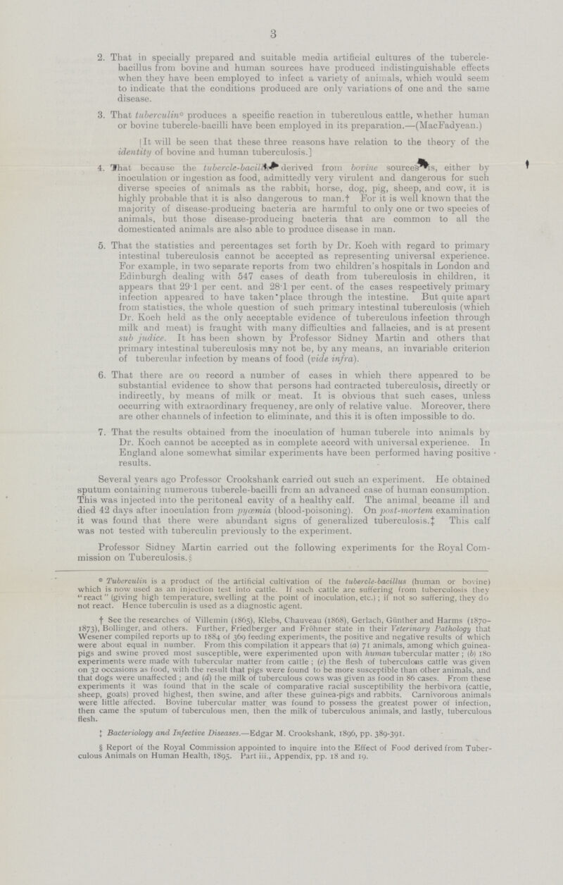 3 2. That in specially prepared and suitable media artificial cultures of the tubercle- bacillus from bovine and human sources have produced indistinguishable effects when they have been employed to infect a variety of animals, which would seem to indicate that the conditions produced are only variations of one and the same disease. 3. That tuberculin° produces a specific reaction in tuberculous cattle, whether human or bovine tubercle-bacilli have been employed in its preparation.—(MacFadyean.) [ It will be seen that these three reasons have relation to the theory of the identity of bovine and human tuberculosis.] 4. That because the tubercle-bacilli derived from bovine source's is, either by inoculation or ingestion as food, admittedly very virulent and dangerous for such diverse species of animals as the rabbit, horse, dog, pig, sheep, and cow, it is highly probable that it is also dangerous to man.f For it is well known that the majority of disease-producing bacteria are harmful to only one or two species of animals, but those disease-producing bacteria that are common to all the domesticated animals are also able to produce disease in man. 5. That the statistics and percentages set forth by Dr. Koch with regard to primary intestinal tuberculosis cannot be accepted as representing universal experience. For example, in two separate reports from two children's hospitals in London and Edinburgh dealing with 547 cases of death from tuberculosis in children, it appears that 29.1 per cent, and 28.1 per cent, of the cases respectively primary infection appeared to have taken place through the intestine. But quite apart from statistics, the whole question of such primary intestinal tuberculosis (which Dr. Koch held as the only acceptable evidence of tuberculous infection through milk and meat) is fraught with many difficulties and fallacies, and is at present sub judice. It has been shown by Professor Sidney Martin and others that primary intestinal tuberculosis may not be, by any means, an invariable criterion of tubercular infection by means of food (vide infra). 6. That there are on record a number of cases in which there appeared to be substantial evidence to show that persons had contracted tuberculosis, directly or indirectly, by means of milk or meat. It is obvious that such cases, unless occurring with extraordinary frequency, are only of relative value. Moreover, there are other channels of infection to eliminate, and this it is often impossible to do. 7. That the results obtained from the inoculation of human tubercle into animals by Dr. Koch cannot be accepted as in complete accord with universal experience. In England alone somewhat similar experiments have been performed having positive.• results. Several years ago Professor Crookshank carried out such an experiment. He obtained sputum containing numerous tubercle-bacilli from an advanced case of human consumption. This was injected into the peritoneal cavity of a healthy calf. The animal became ill and died 42 days after inoculation from jjycemia (blood-poisoning). On post-mortem examination it was found that there were abundant signs of generalized tuberculosis.‡ This calf was not tested with tuberculin previously to the experiment. Professor Sidney Martin carried out the following experiments for the Royal Com mission on Tuberculosis. £ ° Tuberculin is a product of the artificial cultivation of the tubercle-bacillus (human or bovine) which is now used as an injection test into cattle. If such cattle are suffering from tuberculosis they react (giving high temperature, swelling at the point of inoculation, etc.) ; if not so suffering, they do not react. Hence tuberculin is used as a diagnostic agent. †See the researches of Villemin (1865), Klebs, Chauveau (1868), Gerlach, Giinther and Harms (1870 1873), Bollinger, and others. Further, Frledberger and Frohner state in their Veterinary Pathology that Wesener compiled reports up to 1884 of 369 feeding experiments, the positive and negative results of which were about equal in number. From this compilation it appears that (a) 71 animals, among which guinea pigs and swine proved most susceptible, were experimented upon with human tubercular matter; (6) 180 experiments were made with tubercular matter from cattle ; (c) the flesh of tuberculous cattle was given on 32 occasions as food, with the result that pigs were found to be more susceptible than other animals, and that dogs were unaffected ; and (d) the milk of tuberculous cows was given as food in 86 cases. From these experiments it was found that in the scale of comparative racial susceptibility the herbivora (cattle, sheep, goats) proved highest, then swine, and after these guinea-pigs and rabbits. Carnivorous animals were little affected. Bovine tubercular matter was found to possess the greatest power of infection, then came the sputum of tuberculous men, then the milk of tuberculous animals, and lastly, tuberculous flesh. ‡Bacteriology and Infective Diseases.—Edgar M. Crookshank, 1896, pp. 389-391. § Report of the Royal Commission appointed to inquire into the Effect of Food derived from Tuber culous Animals on Human Health, 1895. Part iii., Appendix, pp. 18 and 19.