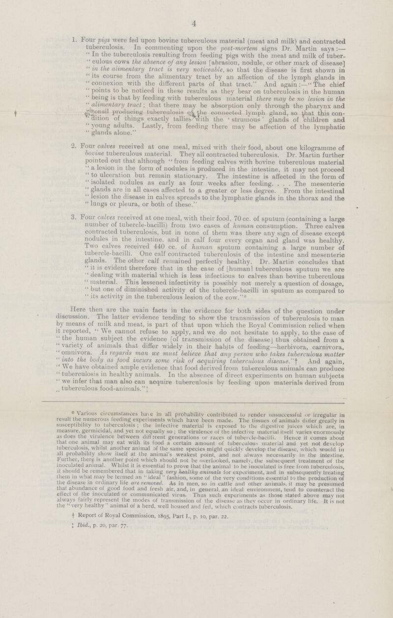 4 1. Four pigs were fed upon bovine tuberculous material (meat and milk) and contracted tuberculosis. In commenting upon the post-mortem signs Dr. Martin says:— In the tuberculosis resulting from feeding pigs with the meat and milk of tuberculous cows the absence of any lesion [abrasion, nodule, or other mark of disease] in the alimentary tract is very noticeable, so that the disease is first shown in its course from the alimentary tract by an affection of the lymph glands in connexion with the different parts of that tract. And againThe chief points to be noticed in these results as they bear on tuberculosis in the human being is that by feeding with tuberculous material there may be no lesion in the alimentary tract; that there may be absorption only through the pharynx and ''tonsil producing tuberculosis o'i the connected lymph gland, so that this connition of things exactly tallies with the ' strumous' glands of children and  young adults. Lastly, from feeding there may be affection of the lymphatic  glands alone. 2. Four calves received at one meal, mixed with their food, about one kilogramme of bovine tuberculous material. They all contracted tuberculosis. Dr. Martin further pointed out that although from feeding calves with bovine tuberculous material a lesion in the form of nodules is produced in the intestine, it may not proceed to ulceration but remain stationary. The intestine is affected in the form of isolated nodules as early as four weeks after feeding. . . . The mesenteric glands are in all cases affected to a greater or less degree. From the intestinal lesion the disease in calves spreads to the lymphatic glands in the thorax and the lungs or pleura, or both of these. 3. Four calves received at one meal, with their food, 70 cc. of sputum (containing a large number of tubercle-bacilli) from two cases of human consumption. Three calves contracted tuberculosis, but in none of them was there any sign of disease except nodules in the intestine, and in calf four every organ and gland was healthy. Two calves received 440 cc. of human sputum containing a large number of tubercle-bacilli. One calf contracted tuberculosis of the intestine and mesenteric glands. The other calf remained perfectly healthy. Dr. Martin concludes that it is evident therefore that in the case of [human 1 tuberculous sputum we are dealing with material which is less infectious to calves than bovine tuberculous material. This lessened infectivity is possibly not merely a question of dosage, but one of diminished activity of the tubercle-bacilli in sputum as compared to its activity in the tuberculous lesion of the cow.° Here then are the main facts in the evidence for both sides of the question under discussion. The latter evidence tending to show the transmission of tuberculosis to man by means of milk and meat, is part of that upon which the Royal Commission relied when it reported, We cannot refuse to apply, and we do not hesitate to apply, to the case of the human subject the evidence [of transmission of the disease j thus obtained from a variety of animals that differ widely in their habits of feeding—herbivora, carnivora, omnivora. .Is regards man we must believe that any person who takes tuberculous matter into the body as food incurs some risk of acquiring tuberculous disease.' ] And again, We have obtained ample evidence that food derived from tuberculous animals can produce tuberculosis in healthy animals. In the absence of direct experiments on human subjects we infer that man also can acquire tuberculosis by feeding upon materials derived from tuberculous food-animals. ]; 0Various circumstances ha\e in all probability contributed to render unsuccessful or irregular in result the numerous feeding experiments which have been made. The tissues of animals ditfer greatly in susceptibility to tuberculosis ; the infective material is exposed to tlie digestive juices which are, in measure, germicidal, and yet not equally so ; the virulence of the infective material itself varies enormously as does the virulence between diff;rent generations or races of tubercle-bacilli. Hence it comes about that one animal may eat with its food a certain amount of tuberculous material and yet not develop tuberculosis, whilst another animal of the same species might quickly develop the disease, which would in all probability show itself at the animal's weakest point, and not always necessarily in the intestine. Further, therp is another point which should not be overlooked, namely, tiie subsequeirt treatment of the inoculated animal. Whilst it is essential to prove that the animal to be inoculated is free from tuberculosis, it should be remembered that in taking very healthy animals for experiment, and in subsequently treating them in what may be termed an  ideal  fashion, some of the very conditions essential to the production of the disease in ordinary life are removed. As in men, so in cattle and other animals, it may be presumed that abundance of good food and fresh air, and, in general, an ideal environment, tend to counteract the effect of the inoculated or communicated virus. Thus such experiments as those stated above may not always fairly represent the modes of transmission of the disease as they occur in ordinary life. It is not the  very healthy animal of a herd, well housed and fed, which contracts tuberculosis. † Report of Royal Commission, 1895, Part I., p. 10, par. 22. ‡bid., p. 20, par. 77.