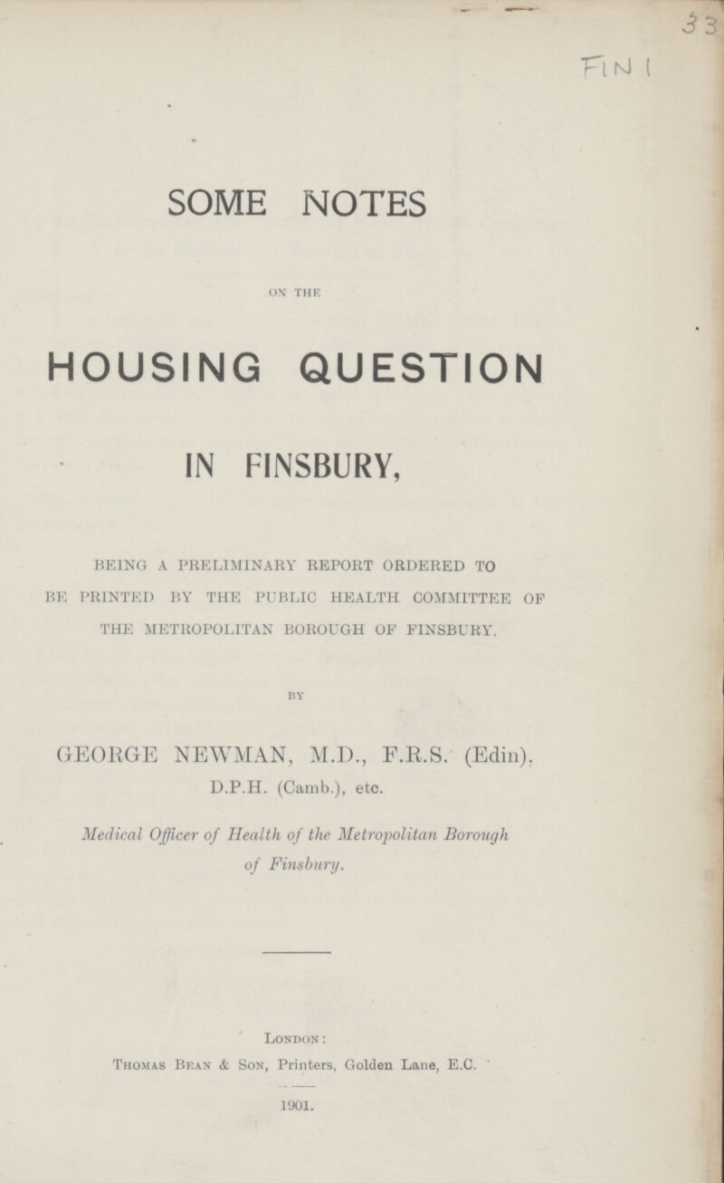 33 Fin 1 SOME NOTES on the HOUSING QUESTION IN FINSBURY, BEING A PRELIMINARY REPORT ORDERED TO BE PRINTED BY THE PUBLIC HEALTH COMMITTEE OP THE METROPOLITAN BOROUGH OF FINSBURY. by GEORGE NEWMAN, M.D., F.R.S. (Edin). D.P.H. (Camb.), etc. Medical Officer of Health of the Metropolitan Borough of Finsbury. London: Thomas Be.an & Son, Printers, Golden Lane, E.C. 1901.