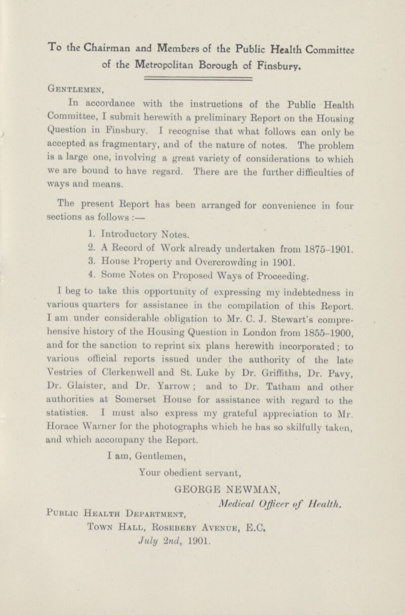 To the Chairman and Members of the Public Health Committee of the Metropolitan Borough of Finsbury. Gentlemen, In accordance with the instructions of the Public Health Committee, I submit herewith a preliminary Report on the Housing Question in Finsbury. I recognise that what follows can only be accepted as fragmentary, and of the nature of notes. The problem is a large one, involving a great variety of considerations to which we are bound to have regard. There are the further difficulties of ways and means. The present Report has been arranged for convenience in four sections as follows:- 1. Introductory Notes. 2. A Record of Work already undertaken from 1875-1901. 3. House Property and Overcrowding in 1901. 4. Some Notes on Proposed Ways of Proceeding. I beg to take this opportunity of expressing my indebtedness in various quarters for assistance in the compilation of this Report. I am under considerable obligation to Mr. C. J. Stewart's compre hensive history of the Housing Question in London from 1855-1900, and for the sanction to reprint six plans herewith incorporated; to various official reports issued under the authority of the late Vestries of Clerkenwell and St. Luke by Dr. Griffiths, Dr. Pavy, Dr. Glaister, and Dr. Yarrow; and to Dr. Tatham and other authorities at Somerset House for assistance with regard to the statistics. I must also express my grateful appreciation to Mr. Horace Warner for the photographs which he has so skilfully taken, and which accompany the Report. I am, Gentlemen, Your obedient servant, GEORGE NEWMAN, Medical Officer of Health. Public Health Department, Town Hall, Rosebery Avenue, E.C. July 2nd, 1901.