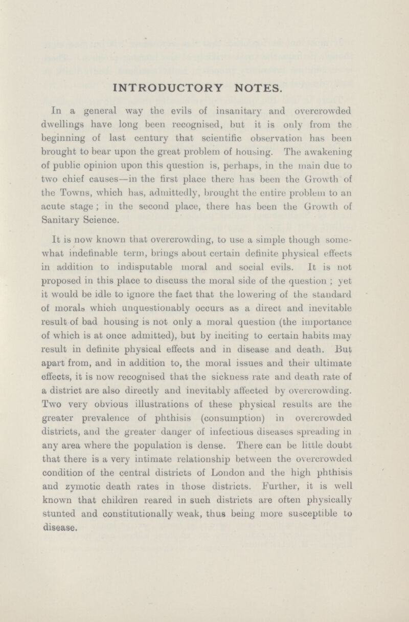 INTRODUCTORY NOTES. In a general way the evils of insanitary and overcrowded dwellings have long been recognised, but it is only from the beginning of last century that scientific observation has been brought to bear upon the great problem of housing. The awakening of public opinion upon this question is, perhaps, in the main due to two chief causes—in the first place there has been the Growth of the Towns, which has, admittedly, brought the entire problem to an acute stage; in the second place, there has been the Growth of Sanitary Science. It is now known that overcrowding, to use a simple though some what indefinable term, brings about certain definite physical effects in addition to indisputable moral and social evils. It is not proposed in this place to discuss the moral side of the question; yet it would be idle to ignore the fact that the lowering of the standard of morals which unquestionably occurs as a direct and inevitable result of bad housing is not only a moral question (the importance of which is at once admitted), but by inciting to certain habits may result in definite physical effects and in disease and death. But apart from, and in addition to, the moral issues and their ultimate effects, it is now recognised that the sickness rate and death rate of a district are also directly and inevitably affected by overcrowding. Two very obvious illustrations of these physical results are the greater prevalence of phthisis (consumption) in overcrowded districts, and the greater danger of infectious diseases spreading in any area where the population is dense. There can be little doubt that there is a very intimate relationship between the overcrowded condition of the central districts of London and the high phthisis and zymotic death rates in those districts. Further, it is well known that children reared in such districts are often physically stunted and constitutionally weak, thus being more susceptible to disease.