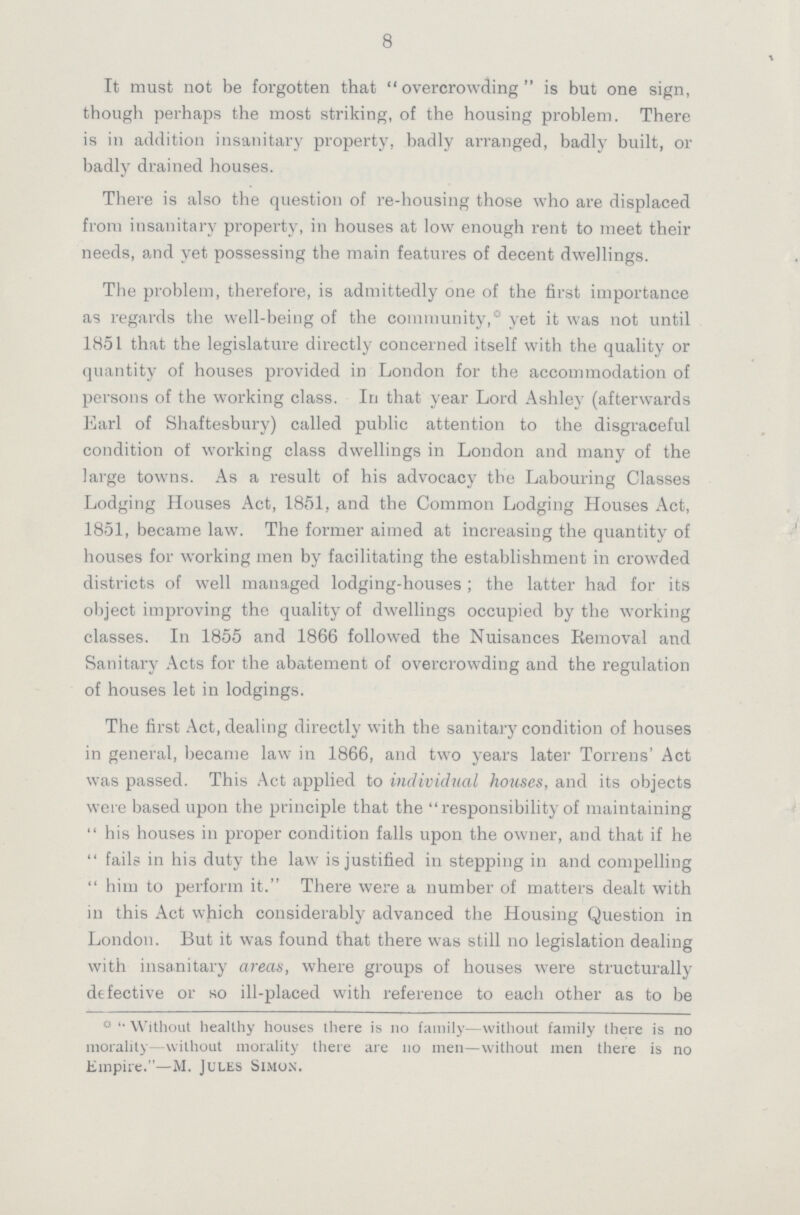 8 It must not be forgotten that overcrowding is but one sign, though perhaps the most striking, of the housing problem. There is in addition insanitary property, badly arranged, badly built, or badly drained houses. There is also the question of re-housing those who are displaced from insanitary property, in houses at low enough rent to meet their needs, and yet possessing the main features of decent dwellings. The problem, therefore, is admittedly one of the first importance as regards the well-being of the community,0 yet it was not until 1851 that the legislature directly concerned itself with the quality or quantity of houses provided in London for the accommodation of persons of the working class. In that year Lord Ashley (afterwards Earl of Shaftesbury) called public attention to the disgraceful condition of working class dwellings in London and many of the large towns. As a result of his advocacy the Labouring Classes Lodging Houses Act, 1851, and the Common Lodging Houses Act, 1851, became law. The former aimed at increasing the quantity of houses for working men by facilitating the establishment in crowded districts of well managed lodging-houses ; the latter had for its object improving the quality of dwellings occupied by the working classes. In 1855 and 1866 followed the Nuisances Removal and Sanitary Acts for the abatement of overcrowding and the regulation of houses let in lodgings. The first Act, dealing directly with the sanitary condition of houses in general, became law in 1866, and two years later Torrens' Act was passed. This Act applied to individual houses, and its objects were based upon the principle that the  responsibility of maintaining his houses in proper condition falls upon the owner, and that if he fails in his duty the law is justified in stepping in and compelling him to perform it. There were a number of matters dealt with in this Act which considerably advanced the Housing Question in London. But it was found that there was still no legislation dealing with insanitary areas, where groups of houses were structurally defective or so ill-placed with reference to each other as to be 0 Without healthy houses there is no family—without family there is no morality without morality there are no men—without men there is no Empire.—M. Jules Simon.