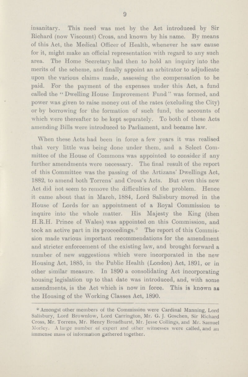 9 insanitary. This need was met by the Act introduced by Sir Richard (now Viscount) Cross, and known by his name. By means of this Act, the Medical Officer of Health, whenever he saw cause for it, might make an official representation with regard to any such area. The Home Secretary had then to hold an inquiry into the merits of the scheme, and finally appoint an arbitrator to adjudicate upon the various claims made, assessing the compensation to be paid. For the payment of the expenses under this Act, a fund called the Dwelling House Improvement Fund was formed, and power was given to raise money out of the rates (excluding the City) or by borrowing for the formation of such fund, the accounts of which were thereafter to be kept separately. To both of these Acts amending Bills were introduced to Parliament, and became law. When these Acts had been in force a few years it was realised that very little was being done under them, and a Select Com mittee of the House of Commons was appointed to consider if any further amendments were necessary. The final result of the report of this Committee was the passing of the Artizans' Dwellings Act, 1882, to amend both Torrens' and Cross's Acts. But even this new Act did not seem to remove the difficulties of the problem. Hence it came about that in March, 1884, Lord Salisbury moved in the House of Lords for an appointment of a Royal Commission to inquire into the whole matter. His Majesty the King (then H.R.H. Prince of Wales) was appointed on this Commission, and took an active part in its proceedings.0 The report of this Commis sion made various important recommendations for the amendment and stricter enforcement of the existing law, and brought forward a number of new suggestions which were incorporated in the new Housing Act, 1885, in the Public Health (London) Act, 1891, or in other similar measure. In 1890 a consolidating Act incorporating housing legislation up to that date was introduced, and, with some amendments, is the Act which is now in force. This is known as the Housing of the Working Classes Act, 1890. 0Amongst other members of the Commission were Cardinal Manning, Lord Salisbury, Lord Brownlow, Lord Carrington, Mr. G. J. Goschen, Sir Richard Cross, Mr. Torrens, Mr. Henry Broadhurst, Mr. Jesse Collings, and Mr. Samuel Morley. A large number of expert and other witnesses were called, and an immense mass of information gathered together.