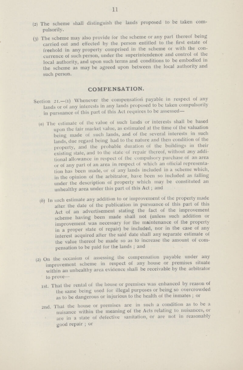 11 (2) The scheme shall distinguish the lands proposed to be taken com- pulsorily. (3) The scheme may also provide lor the scheme or any part thereof being carried out and effected by the person entitled to the first estate of freehold in any property comprised in the scheme or with the con currence of such person, under the superintendence and control of the local authority, and upon such terms and conditions to be embodied in the scheme as may be agreed upon between the local authority and such person. compensation. Section 21.—(1) Whenever the compensation payable in respect of any lands or of any interests in any lands proposed to be taken compulsorily in pursuance of this part of this Act requires to be assessed— (а) The estimate of the value of such lauds or interests shall be based upon the fair market value, as estimated at the time of the valuation being made of such lands, and of the several interests in such lands, due regard being had to the nature and then condition of the property, and the probable duiation of the buildings in their existing state, and to the state of repair thereof, without any addi tional allowance in respect of the compulsory purchase of an area or of any part of an area in respect of which an official representa tion has been made, or of any lands included in a scheme which, in the opinion of the arbitrator, have been so included as falling under the description of property which may be constituted an unhealthy area under this part of this Act; and (б) In such estimate any addition to or improvement of the property made after the date of the publication in pursuance of this part of this Act of an advertisement stating the fact of the improvement scheme having been made shall not (unless such addition or improvement was necessary for the maintenance of the property in a proper state of repair) be included, nor in the case of any interest acquired after the said date shall any separate estimate of the value thereof be made so as to increase the amount of com pensation to be paid for the lands ; and (2) O11 the occasion of assessing the compensation payable under any improvement scheme in respect of any house or premises situate within an unhealthy area evidence shall be receivable by the arbitrator to prove— 1st. That the rental of the house 01 premises was enhanced by reason of the same being used for illegal purposes or being so overcrowded as to be dangerous or injurious to the health of the inmates ; 01 2nd. That the house or premises axe in such a condition as to be a nuisance within the meaning of the Acts relating to nuisances, or are in a state of defective sanitation, or are not in reasonably good repair ; or